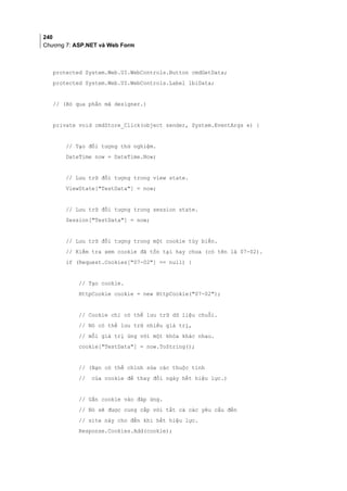 240
Chương 7: ASP.NET và Web Form
protected System.Web.UI.WebControls.Button cmdGetData;
protected System.Web.UI.WebControls.Label lblData;
// (Bỏ qua phần mã designer.)
private void cmdStore_Click(object sender, System.EventArgs e) {
// Tạo đối tượng thử nghiệm.
DateTime now = DateTime.Now;
// Lưu trữ đối tượng trong view state.
ViewState[TestData] = now;
// Lưu trữ đối tượng trong session state.
Session[TestData] = now;
// Lưu trữ đối tượng trong một cookie tùy biến.
// Kiểm tra xem cookie đã tồn tại hay chưa (có tên là 07-02).
if (Request.Cookies[07-02] == null) {
// Tạo cookie.
HttpCookie cookie = new HttpCookie(07-02);
// Cookie chỉ có thể lưu trữ dữ liệu chuỗi.
// Nó có thể lưu trữ nhiều giá trị,
// mỗi giá trị ứng với một khóa khác nhau.
cookie[TestData] = now.ToString();
// (Bạn có thể chỉnh sửa các thuộc tính
// của cookie để thay đổi ngày hết hiệu lực.)
// Gắn cookie vào đáp ứng.
// Nó sẽ được cung cấp với tất cả các yêu cầu đến
// site này cho đến khi hết hiệu lực.
Response.Cookies.Add(cookie);
 