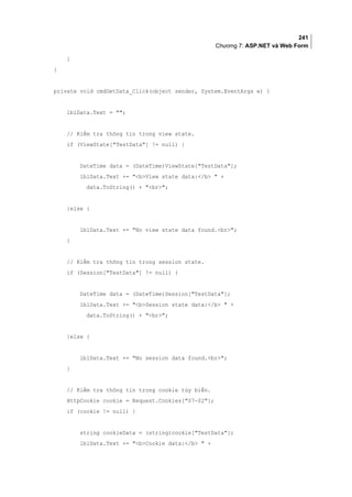 241
Chương 7: ASP.NET và Web Form
}
}
private void cmdGetData_Click(object sender, System.EventArgs e) {
lblData.Text = ;
// Kiểm tra thông tin trong view state.
if (ViewState[TestData] != null) {
DateTime data = (DateTime)ViewState[TestData];
lblData.Text += bView state data:/b  +
data.ToString() + br;
}else {
lblData.Text += No view state data found.br;
}
// Kiểm tra thông tin trong session state.
if (Session[TestData] != null) {
DateTime data = (DateTime)Session[TestData];
lblData.Text += bSession state data:/b  +
data.ToString() + br;
}else {
lblData.Text += No session data found.br;
}
// Kiểm tra thông tin trong cookie tùy biến.
HttpCookie cookie = Request.Cookies[07-02];
if (cookie != null) {
string cookieData = (string)cookie[TestData];
lblData.Text += bCookie data:/b  +
 