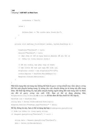 242
Chương 7: ASP.NET và Web Form
cookieData + br;
}else {
lblData.Text += No cookie data found.br;
}
}
private void cmdClear_Click(object sender, System.EventArgs e) {
ViewState[TestData] = null;
Session[TestData] = null;
// (Bạn cũng có thể sử dụng Session.Abandon để xóa tất cả
// thông tin trong session state.)
// Để xóa cookie, bạn phải thay nó thành
// một cookie đã vượt quá ngày hết hiệu lực.
HttpCookie cookie = new HttpCookie(07-02);
cookie.Expires = DateTime.Now.AddDays(-1);
Response.Cookies.Add(cookie);
}
}
Một kiểu trạng thái mà trang này không thể hiện là query string (chuỗi truy vấn). Query string
đòi hỏi một chuyển hướng trang, lý tưởng cho việc chuyển thông tin từ trang này đến trang
khác. Để thiết lập thông tin, bạn phải chuyển hướng người dùng đến một trang mới và thêm
các đối số query string vào cuối URL. Bạn có thể sử dụng phương thức
HttpServerUtility.UrlEncode và UrlDecode để bảo đảm dữ liệu chuỗi là URL hợp lệ.
DateTime now = DateTime.Now;
string data = Server.UrlEncode(now.ToString());
Response.Redirect(newPage.aspx?TestData= + data);
Để lấy thông tin này, bạn có thể sử dụng tập hợp HttpResponse.QueryString:
// Kiểm tra thông tin trong query string.
if (Request.QueryString[TestData] != null) {
string data = Request.QueryString[TestData];
data = Server.UrlDecode(data);
 