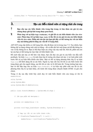243
Chương 7: ASP.NET và Web Form
lblData.Text += bFound query string data:/b  + data + br;
}
3.3. T o các bi n thành viên có tr ng thái cho trangạ ế ạT o các bi n thành viên có tr ng thái cho trangạ ế ạ
 Bạn cần tạo các biến thành viên trong lớp trang và bảo đảm các giá trị của
chúng được giữ lại khi trang được post-back.
 Phản ứng với sự kiện Page.PreRender, và ghi tất cả các biến thành viên vào view
state. Phản ứng với sự kiện Page.Load, và lấy tất cả các giá trị của các biến thành
viên từ view state. Phần mã còn lại của bạn giờ đây có thể tương tác với các biến
này mà không phải lo lắng các vấn đề về trạng thái.
ASP.NET cung cấp nhiều cơ chế trạng thái, như đã được mô tả trong mục 7.2. Tuy nhiên, bạn
không thể sử dụng chúng một cách tự động—tất cả đều đòi hỏi một đoạn mã để đặt thông tin
vào và lấy thông tin ra. Bạn có thể thực hiện các công việc này một lần. Khi đó, phần mã còn
lại của bạn có thể tương tác trực tiếp với biến thành viên.
Để cách tiếp cận này có thể làm việc được, bạn cần đọc các giá trị của biến vào đầu mỗi
postback. Sự kiện Page.Load là một chọn lựa lý tưởng cho đoạn mã này vì nó luôn phát sinh
trước bất cứ sự kiện điều khiển nào khác. Bạn có thể sử dụng phương thức thụ lý sự kiện
Page.Load để khởi dựng tất cả các biến. Ngoài ra, bạn cần lưu trữ tất cả các biến trước khi
trang được gửi cho người dùng, sau khi tất cả việc xử lý đã hoàn tất. Trong trường hợp này,
bạn có thể đáp ứng cho sự kiện Page.PreRender, vì sự kiện này phát sinh sau tất cả các
phương thức thụ lý sự kiện khác, chỉ trước khi trang được chuyển thành HTML và gửi cho
client.
Trang ví dụ sau đây trình bày cách duy trì một biến thành viên của trang có tên là
memberValue:
using System;
using System.Web;
using System.Web.UI.WebControls;
public class StatefulMembers : System.Web.UI.Page {
// (Bỏ qua phần mã designer.)
private int memberValue = 0;
private void Page_Load(object sender, System.EventArgs e) {
// Nạp lại tất cả các biến thành viên.
if (ViewState[memberValue] != null) {
memberValue = (int)ViewState[memberValue];
 