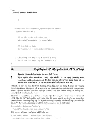 244
Chương 7: ASP.NET và Web Form
}
}
private void StatefulMembers_PreRender(object sender,
System.EventArgs e) {
// Lưu tất cả các biến thành viên.
ViewState[memberValue] = memberValue;
// Hiển thị giá trị.
lblCurrent.Text = memberValue.ToString();
}
// (Các phương thức thụ lý sự kiện khác giờ đây
// có thể làm việc trực tiếp với memberValue.)
}
4.4. Đáp ng các s ki n phía client v i JavaScriptứ ự ệ ớĐáp ng các s ki n phía client v i JavaScriptứ ự ệ ớ
 Bạn cần thêm mã JavaScript vào một Web Form.
 Định nghĩa hàm JavaScript trong một chuỗi, và sử dụng phương thức
Page.RegisterClientScriptBlock để chèn hàm JavaScript vào trang được trả về.
Khi đó, bạn có thể thêm các đặc tính điều khiển để gọi các hàm này.
ASP.NET là một mô hình lập trình đa năng. Đáng tiếc, một khi trang đã được trả về dạng
HTML, bạn không thể thực thi bất kỳ mã .NET nào nữa mà không phải phát sinh postback đến
server. Hạn chế này làm giảm tính hiệu quả của các trang web có tính tương tác (chẳng hạn,
xác nhận tính hợp lệ của đầu vào).
Dĩ nhiên, không có lý do gì khiến bạn không thể trộn chức năng JavaScript phía client vào mã
.NET. Mặc dù .NET không chứa bất kỳ giao diện đối tượng nào để tạo JavaScript, nhưng bạn
có thể chèn nó vào trang bằng tay. Có một cách để thực hiện việc này là thiết lập đặc tính điều
khiển. Ví dụ, TextBox dưới đây sẽ hiển thị một MessageBox khi nó mất focus:
TextBox1.Attributes.Add(onBlur,
alert('The TextBox has lost focus!'););
Thẻ TextBox sẽ được trả về dạng HTML như sau:
input name=TextBox1 type=text id=TextBox1
onBlur=alert('The text box has lost focus!'); ... /
 