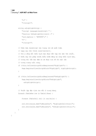 246
Chương 7: ASP.NET và Web Form
;} +
/script;
string unhighlightScript =
script language=JavaScript  +
function UnHighlightCell(cell) { +
cell.bgColor = '#FFFFFF'; +
} +
/script;
// Chèn hàm JavaScript vào trang (nó sẽ xuất hiện
// ngay sau thẻ form runat=server).
// Chú ý rằng mỗi khối kịch bản được kết hợp với một tên chuỗi.
// Điều này cho phép nhiều điều kiểm đăng ký cùng khối kịch bản,
// trong khi vẫn bảo đảm nó sẽ được trả về chỉ một lần
// trong trang cuối cùng.
if (!this.IsClientScriptBlockRegistered(Highlight)) {
Page.RegisterClientScriptBlock(Highlight, highlightScript);
}
if (!this.IsClientScriptBlockRegistered(UnHighlight)) {
Page.RegisterClientScriptBlock(UnHighlight,
unhighlightScript);
}
// Thiết lập đặc tính cho mỗi ô trong bảng.
foreach (TableRow row in Table1.Rows) {
foreach (TableCell cell in row.Cells) {
cell.Attributes.Add(onMouseOver, HighlightCell(this););
cell.Attributes.Add(onMouseOut, UnHighlightCell(this););
}
}
}
 
