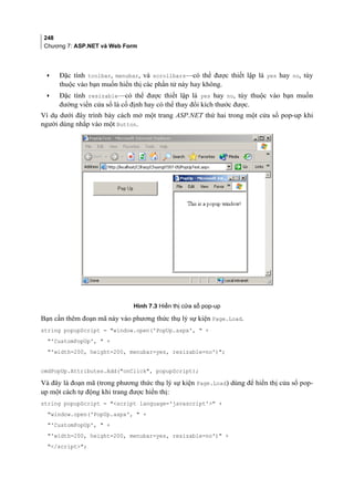 248
Chương 7: ASP.NET và Web Form
• Đặc tính toolbar, menubar, và scrollbars—có thể được thiết lập là yes hay no, tùy
thuộc vào bạn muốn hiển thị các phần tử này hay không.
• Đặc tính resizable—có thể được thiết lập là yes hay no, tùy thuộc vào bạn muốn
đường viền cửa sổ là cố định hay có thể thay đổi kích thước được.
Ví dụ dưới đây trình bày cách mở một trang ASP.NET thứ hai trong một cửa sổ pop-up khi
người dùng nhắp vào một Button.
Hình 7.3 Hiển thị cửa sổ pop-up
Bạn cần thêm đoạn mã này vào phương thức thụ lý sự kiện Page.Load.
string popupScript = window.open('PopUp.aspx',  +
'CustomPopUp',  +
'width=200, height=200, menubar=yes, resizable=no');
cmdPopUp.Attributes.Add(onClick, popupScript);
Và đây là đoạn mã (trong phương thức thụ lý sự kiện Page.Load) dùng để hiển thị cửa sổ pop-
up một cách tự động khi trang được hiển thị:
string popupScript = script language='javascript' +
window.open('PopUp.aspx',  +
'CustomPopUp',  +
'width=200, height=200, menubar=yes, resizable=no') +
/script;
 
