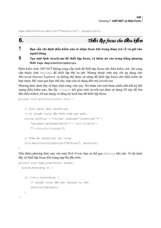 249
Chương 7: ASP.NET và Web Form
Page.RegisterStartupScript(PopupScript, popupScript);
6.6. Thi t l p focus cho đi u ki mế ậ ề ểThi t l p focus cho đi u ki mế ậ ề ể
 Bạn cần chỉ định điều kiểm nào sẽ nhận focus khi trang được trả về và gửi cho
người dùng.
 Tạo một lệnh JavaScript để thiết lập focus, và thêm nó vào trang bằng phương
thức Page.RegisterStartupScript.
Điều kiểm web ASP.NET không cung cấp cách để thiết lập focus cho điều kiểm, mà chỉ cung
cấp thuộc tính TabIndex để thiết lập thứ tự tab. Nhưng thuộc tính này chỉ áp dụng cho
Microsoft Internet Explorer và không thể được sử dụng để thiết lập focus cho điều kiểm do
bạn chọn. Để vượt qua hạn chế này, bạn cần sử dụng đến mã JavaScript.
Phương thức dưới đây sẽ thực hiện công việc này. Nó nhận vào một tham chiếu đến bất kỳ đối
tượng điều kiểm nào, thu lấy ClientID kết giao (mã JavaScript phải sử dụng ID này để tìm
đến điều kiểm), rồi tạo dựng và đăng ký kịch bản để thiết lập focus.
private void SetFocus(Control ctrl) {
// Định nghĩa lệnh JavaScript.
// Di chuyển focus đến điều kiểm bạn muốn.
string setFocus = script language='javascript' +
document.getElementById(' + ctrl.ClientID +
').focus();/script;
// Thêm mã JavaScript vào trang.
this.RegisterStartupScript(SetFocus, setFocus);
}
Nếu thêm phương thức này vào một Web Form, bạn có thể gọi SetFocus khi cần. Ví dụ dưới
đây sẽ thiết lập focus khi trang nạp lần đầu tiên:
private void Page_Load(object sender,
System.EventArgs e) {
if (!this.IsPostBack) {
// Chuyển focus đến một TextBox cụ thể.
SetFocus(TextBox1);
}
}
 