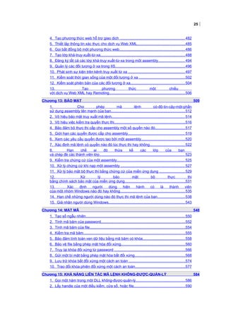 25
4. Tạo phương thức web hỗ trợ giao dịch ............................................................... 482
5. Thiết lập thông tin xác thực cho dịch vụ Web XML...............................................485
6. Gọi bất đồng bộ một phương thức web................................................................486
7. Tạo lớp khả-truy-xuất-từ-xa..................................................................................488
8. Đăng ký tất cả các lớp khả-truy-xuất-từ-xa trong một assembly.......................... 494
9. Quản lý các đối tượng ở xa trong IIS....................................................................496
10. Phát sinh sự kiện trên kênh truy xuất từ xa ....................................................... 497
11. Kiểm soát thời gian sống của một đối tượng ở xa .............................................502
12. Kiểm soát phiên bản của các đối tượng ở xa.....................................................504
13. Tạo phương thức một chiều
với dịch vụ Web XML hay Remoting..........................................................................506
Chương 13: BẢO MẬT 509
1. Cho phép mã lệnh có-độ-tin-cậy-một-phần
sử dụng assembly tên mạnh của bạn........................................................................512
2. Vô hiệu bảo mật truy xuất mã lệnh....................................................................... 514
3. Vô hiệu việc kiểm tra quyền thực thi.....................................................................516
4. Bảo đảm bộ thực thi cấp cho assembly một số quyền nào đó.............................517
5. Giới hạn các quyền được cấp cho assembly....................................................... 519
6. Xem các yêu cầu quyền được tạo bởi một assembly...........................................520
7. Xác định mã lệnh có quyền nào đó lúc thực thi hay không.................................. 522
8. Hạn chế ai đó thừa kế các lớp của bạn
và chép đè các thành viên lớp................................................................................... 523
9. Kiểm tra chứng cứ của một assembly.................................................................. 525
10. Xử lý chứng cứ khi nạp một assembly .............................................................. 527
11. Xử lý bảo mật bộ thực thi bằng chứng cứ của miền ứng dụng .........................529
12. Xử lý bảo mật bộ thực thi
bằng chính sách bảo mật của miền ứng dụng...........................................................531
13. Xác định người dùng hiện hành có là thành viên
của một nhóm Windows nào đó hay không...............................................................535
14. Hạn chế những người dùng nào đó thực thi mã lệnh của bạn...........................538
15. Giả nhận người dùng Windows.......................................................................... 543
Chương 14: MẬT MÃ 548
1. Tạo số ngẫu nhiên................................................................................................ 550
2. Tính mã băm của password..................................................................................552
3. Tính mã băm của file.............................................................................................554
4. Kiểm tra mã băm...................................................................................................555
5. Bảo đảm tính toàn vẹn dữ liệu bằng mã băm có khóa.........................................558
6. Bảo vệ file bằng phép mật hóa đối xứng.............................................................. 560
7. Truy lại khóa đối xứng từ password .....................................................................566
8. Gửi một bí mật bằng phép mật hóa bất đối xứng.................................................568
9. Lưu trữ khóa bất đối xứng một cách an toàn .......................................................574
10. Trao đổi khóa phiên đối xứng một cách an toàn.................................................577
Chương 15: KHẢ NĂNG LIÊN TÁC MÃ LỆNH KHÔNG-ĐƯỢC-QUẢN-LÝ 584
1. Gọi một hàm trong một DLL không-được-quản-lý................................................586
2. Lấy handle của một điều kiểm, cửa sổ, hoặc file..................................................590
 