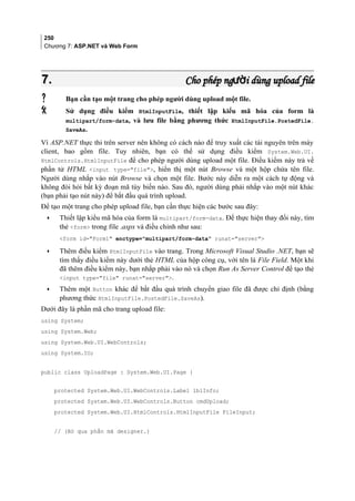 250
Chương 7: ASP.NET và Web Form
7.7. Cho phép ng i dùng upload fileườCho phép ng i dùng upload fileườ
 Bạn cần tạo một trang cho phép người dùng upload một file.
 Sử dụng điều kiểm HtmlInputFile, thiết lập kiểu mã hóa của form là
multipart/form-data, và lưu file bằng phương thức HtmlInputFile.PostedFile.
SaveAs.
Vì ASP.NET thực thi trên server nên không có cách nào để truy xuất các tài nguyên trên máy
client, bao gồm file. Tuy nhiên, bạn có thể sử dụng điều kiểm System.Web.UI.
HtmlControls.HtmlInputFile để cho phép người dùng upload một file. Điều kiểm này trả về
phần tử HTML input type=file, hiển thị một nút Browse và một hộp chứa tên file.
Người dùng nhắp vào nút Browse và chọn một file. Bước này diễn ra một cách tự động và
không đòi hỏi bất kỳ đoạn mã tùy biến nào. Sau đó, người dùng phải nhắp vào một nút khác
(bạn phải tạo nút này) để bắt đầu quá trình upload.
Để tạo một trang cho phép upload file, bạn cần thực hiện các bước sau đây:
• Thiết lập kiểu mã hóa của form là multipart/form-data. Để thực hiện thay đổi này, tìm
thẻ form trong file .aspx và điều chỉnh như sau:
form id=Form1 enctype=multipart/form-data runat=server
• Thêm điều kiểm HtmlInputFile vào trang. Trong Microsoft Visual Studio .NET, bạn sẽ
tìm thấy điều kiểm này dưới thẻ HTML của hộp công cụ, với tên là File Field. Một khi
đã thêm điều kiểm này, bạn nhắp phải vào nó và chọn Run As Server Control để tạo thẻ
input type=file runat=server.
• Thêm một Button khác để bắt đầu quá trình chuyển giao file đã được chỉ định (bằng
phương thức HtmlInputFile.PostedFile.SaveAs).
Dưới đây là phần mã cho trang upload file:
using System;
using System.Web;
using System.Web.UI.WebControls;
using System.IO;
public class UploadPage : System.Web.UI.Page {
protected System.Web.UI.WebControls.Label lblInfo;
protected System.Web.UI.WebControls.Button cmdUpload;
protected System.Web.UI.HtmlControls.HtmlInputFile FileInput;
// (Bỏ qua phần mã designer.)
 