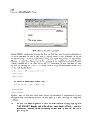 252
Chương 7: ASP.NET và Web Form
Hình 7.4 Trang thử nghiệm upload file
Bạn có thể kiểm tra các thuộc tính của file được chỉ định (bao gồm kích thước của nó) trước
khi lưu để ngăn kiểu tấn công từ chối dịch vụ (lừa ứng dụng ASP.NET để upload các file lớn
làm đầy đĩa cứng). Tuy nhiên, đoạn mã này không ngăn người dùng submit file ngay từ đầu,
điều này vẫn có thể làm chậm server và được sử dụng để mở một kiểu tấn công từ chối dịch
vụ khác—nắm lấy tất cả các tiểu trình thợ ASP.NET đang rảnh. Để ngăn chặn kiểu tấn công
này, bạn hãy sử dụng thẻ httpruntime trong file Web.config để chỉ định kích thước tối đa
của file (tính theo kilobyte):
?xml version=1.0 encoding=utf-8 ?
configuration
system.web
httpRuntime maxRequestLength=4096 /
!-- Bỏ qua các thiết lập khác. --
/system.web
/configuration
Nếu bạn không chỉ định kích thước tối đa, giá trị mặc định 4096 (4 megabyte) sẽ áp dụng.
Nếu người dùng cung cấp một file quá lớn, một ngoại lệ sẽ phát sinh ngay khi trang được
post-back.
 Có một cách khác để gửi file từ client lên web-server là sử dụng dịch vụ Web
XML ASP.NET. Bạn cần phát triển một ứng dụng dựa-trên-Windows cho phép
người dùng chọn một file và rồi giao tiếp với một dịch vụ Web XML để chuyển
giao thông tin.
 