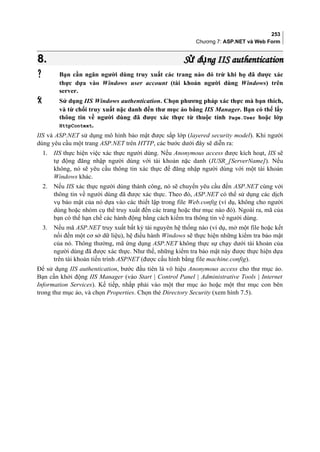 253
Chương 7: ASP.NET và Web Form
8.8. S d ng IIS authenticationử ụS d ng IIS authenticationử ụ
 Bạn cần ngăn người dùng truy xuất các trang nào đó trừ khi họ đã được xác
thực dựa vào Windows user account (tài khoản người dùng Windows) trên
server.
 Sử dụng IIS Windows authentication. Chọn phương pháp xác thực mà bạn thích,
và từ chối truy xuất nặc danh đến thư mục ảo bằng IIS Manager. Bạn có thể lấy
thông tin về người dùng đã được xác thực từ thuộc tính Page.User hoặc lớp
HttpContext.
IIS và ASP.NET sử dụng mô hình bảo mật được sắp lớp (layered security model). Khi người
dùng yêu cầu một trang ASP.NET trên HTTP, các bước dưới đây sẽ diễn ra:
1. IIS thực hiện việc xác thực người dùng. Nếu Anonymous access được kích hoạt, IIS sẽ
tự động đăng nhập người dùng với tài khoản nặc danh (IUSR_[ServerName]). Nếu
không, nó sẽ yêu cầu thông tin xác thực để đăng nhập người dùng với một tài khoản
Windows khác.
2. Nếu IIS xác thực người dùng thành công, nó sẽ chuyển yêu cầu đến ASP.NET cùng với
thông tin về người dùng đã được xác thực. Theo đó, ASP.NET có thể sử dụng các dịch
vụ bảo mật của nó dựa vào các thiết lập trong file Web.config (ví dụ, không cho người
dùng hoặc nhóm cụ thể truy xuất đến các trang hoặc thư mục nào đó). Ngoài ra, mã của
bạn có thể hạn chế các hành động bằng cách kiểm tra thông tin về người dùng.
3. Nếu mã ASP.NET truy xuất bất kỳ tài nguyên hệ thống nào (ví dụ, mở một file hoặc kết
nối đến một cơ sở dữ liệu), hệ điều hành Windows sẽ thực hiện những kiểm tra bảo mật
của nó. Thông thường, mã ứng dụng ASP.NET không thực sự chạy dưới tài khoản của
người dùng đã được xác thực. Như thế, những kiểm tra bảo mật này được thực hiện dựa
trên tài khoản tiến trình ASPNET (được cấu hình bằng file machine.config).
Để sử dụng IIS authentication, bước đầu tiên là vô hiệu Anonymous access cho thư mục ảo.
Bạn cần khởi động IIS Manager (vào Start | Control Panel | Administrative Tools | Internet
Information Services). Kế tiếp, nhắp phải vào một thư mục ảo hoặc một thư mục con bên
trong thư mục ảo, và chọn Properties. Chọn thẻ Directory Security (xem hình 7.5).
 