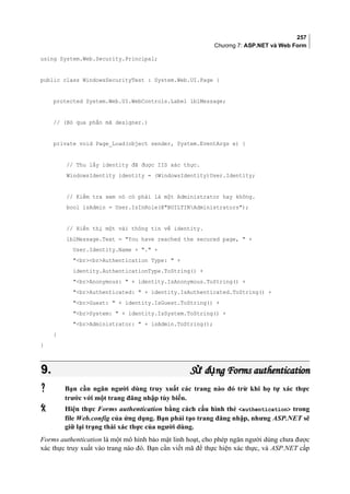 257
Chương 7: ASP.NET và Web Form
using System.Web.Security.Principal;
public class WindowsSecurityTest : System.Web.UI.Page {
protected System.Web.UI.WebControls.Label lblMessage;
// (Bỏ qua phần mã designer.)
private void Page_Load(object sender, System.EventArgs e) {
// Thu lấy identity đã được IIS xác thực.
WindowsIdentity identity = (WindowsIdentity)User.Identity;
// Kiểm tra xem nó có phải là một Administrator hay không.
bool isAdmin = User.IsInRole(@BUILTINAdministrators);
// Hiển thị một vài thông tin về identity.
lblMessage.Text = You have reached the secured page,  +
User.Identity.Name + . +
brbrAuthentication Type:  +
identity.AuthenticationType.ToString() +
brAnonymous:  + identity.IsAnonymous.ToString() +
brAuthenticated:  + identity.IsAuthenticated.ToString() +
brGuest:  + identity.IsGuest.ToString() +
brSystem:  + identity.IsSystem.ToString() +
brAdministrator:  + isAdmin.ToString();
}
}
9.9. S d ng Forms authenticationử ụS d ng Forms authenticationử ụ
 Bạn cần ngăn người dùng truy xuất các trang nào đó trừ khi họ tự xác thực
trước với một trang đăng nhập tùy biến.
 Hiện thực Forms authentication bằng cách cấu hình thẻ authentication trong
file Web.config của ứng dụng. Bạn phải tạo trang đăng nhập, nhưng ASP.NET sẽ
giữ lại trạng thái xác thực của người dùng.
Forms authentication là một mô hình bảo mật linh hoạt, cho phép ngăn người dùng chưa được
xác thực truy xuất vào trang nào đó. Bạn cần viết mã để thực hiện xác thực, và ASP.NET cấp
 
