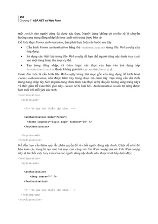 258
Chương 7: ASP.NET và Web Form
một cookie cho người dùng đã được xác thực. Người dùng không có cookie sẽ bị chuyển
hướng sang trang đăng nhập khi truy xuất một trang được bảo vệ.
Để hiện thực Forms authentication, bạn phải thực hiện các bước sau đây:
• Cấu hình Forms authentication bằng thẻ authentication trong file Web.config của
ứng dụng.
• Sử dụng các thiết lập trong file Web.config để hạn chế người dùng nặc danh truy xuất
vào một trang hoặc thư mục cụ thể.
• Tạo trang đăng nhập, và thêm logic xác thực của bạn vào (sử dụng lớp
FormsAuthentication thuộc không gian tên System.Web.Security).
Bước đầu tiên là cấu hình file Web.config trong thư mục gốc của ứng dụng để kích hoạt
Forms authentication, như được trình bày trong đoạn mã dưới đây. Bạn cũng cần chỉ định
trang đăng nhập tùy biến (người dùng chưa được xác thực sẽ bị chuyển hướng sang trang này)
và thời gian trễ (sau thời gian này, cookie sẽ bị loại bỏ). Authentication cookie tự động được
làm mới với mỗi yêu cầu web.
configuration
system.web
!-- Bỏ qua các thiết lập khác. --
authentication mode=Forms
forms loginUrl=login.aspx timeout=30 /
/authentication
/system.web
/configuration
Kế đến, bạn cần thêm quy tắc phân quyền để từ chối người dùng nặc danh. Cách dễ nhất để
bảo toàn các trang là tạo một thư mục con cùng với file Web.config của nó. File Web.config
này sẽ từ chối việc truy xuất của các người dùng nặc danh, như được trình bày dưới đây:
configuration
system.web
authorization
deny users=? /
/authorization
!-- Bỏ qua các thiết lập khác. --
/system.web
/configuration
 