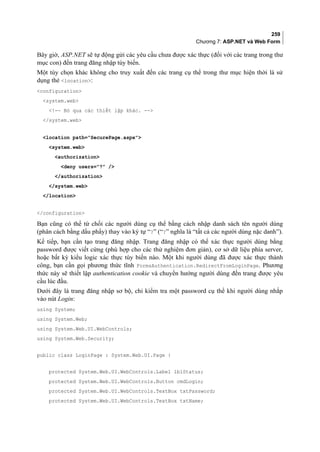 259
Chương 7: ASP.NET và Web Form
Bây giờ, ASP.NET sẽ tự động gửi các yêu cầu chưa được xác thực (đối với các trang trong thư
mục con) đến trang đăng nhập tùy biến.
Một tùy chọn khác không cho truy xuất đến các trang cụ thể trong thư mục hiện thời là sử
dụng thẻ location:
configuration
system.web
!-- Bỏ qua các thiết lập khác. --
/system.web
location path=SecurePage.aspx
system.web
authorization
deny users=? /
/authorization
/system.web
/location
/configuration
Bạn cũng có thể từ chối các người dùng cụ thể bằng cách nhập danh sách tên người dùng
(phân cách bằng dấu phẩy) thay vào ký tự “?” (“?” nghĩa là “tất cả các người dùng nặc danh”).
Kế tiếp, bạn cần tạo trang đăng nhập. Trang đăng nhập có thể xác thực người dùng bằng
password được viết cứng (phù hợp cho các thử nghiệm đơn giản), cơ sở dữ liệu phía server,
hoặc bất kỳ kiểu logic xác thực tùy biến nào. Một khi người dùng đã được xác thực thành
công, bạn cần gọi phương thức tĩnh FormsAuthentication.RedirectFromLoginPage. Phương
thức này sẽ thiết lập authentication cookie và chuyển hướng người dùng đến trang được yêu
cầu lúc đầu.
Dưới đây là trang đăng nhập sơ bộ, chỉ kiểm tra một password cụ thể khi người dùng nhắp
vào nút Login:
using System;
using System.Web;
using System.Web.UI.WebControls;
using System.Web.Security;
public class LoginPage : System.Web.UI.Page {
protected System.Web.UI.WebControls.Label lblStatus;
protected System.Web.UI.WebControls.Button cmdLogin;
protected System.Web.UI.WebControls.TextBox txtPassword;
protected System.Web.UI.WebControls.TextBox txtName;
 