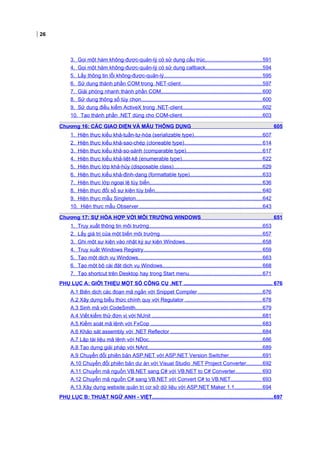 26
3. Gọi một hàm không-được-quản-lý có sử dụng cấu trúc.......................................591
4. Gọi một hàm không-được-quản-lý có sử dụng callback.......................................594
5. Lấy thông tin lỗi không-được-quản-lý................................................................... 595
6. Sử dụng thành phần COM trong .NET-client........................................................597
7. Giải phóng nhanh thành phần COM..................................................................... 600
8. Sử dụng thông số tùy chọn...................................................................................600
9. Sử dụng điều kiểm ActiveX trong .NET-client.......................................................602
10. Tạo thành phần .NET dùng cho COM-client.......................................................603
Chương 16: CÁC GIAO DIỆN VÀ MẪU THÔNG DỤNG 605
1. Hiện thực kiểu khả-tuần-tự-hóa (serializable type)...............................................607
2. Hiện thực kiểu khả-sao-chép (cloneable type)..................................................... 614
3. Hiện thực kiểu khả-so-sánh (comparable type)....................................................617
4. Hiện thực kiểu khả-liệt-kê (enumerable type).......................................................622
5. Hiện thực lớp khả-hủy (disposable class).............................................................629
6. Hiện thực kiểu khả-định-dạng (formattable type)..................................................633
7. Hiện thực lớp ngoại lệ tùy biến.............................................................................636
8. Hiện thực đối số sự kiện tùy biến......................................................................... 640
9. Hiện thực mẫu Singleton.......................................................................................642
10. Hiện thực mẫu Observer.....................................................................................643
Chương 17: SỰ HÒA HỢP VỚI MÔI TRƯỜNG WINDOWS 651
1. Truy xuất thông tin môi trường..............................................................................653
2. Lấy giá trị của một biến môi trường......................................................................657
3. Ghi một sự kiện vào nhật ký sự kiện Windows.....................................................658
4. Truy xuất Windows Registry................................................................................. 659
5. Tạo một dịch vụ Windows.....................................................................................663
6. Tạo một bộ cài đặt dịch vụ Windows.................................................................... 668
7. Tạo shortcut trên Desktop hay trong Start menu..................................................671
PHỤ LỤC A: GIỚI THIỆU MỘT SỐ CÔNG CỤ .NET ............................................................. 676
A.1 Biên dịch các đoạn mã ngắn với Snippet Compiler ............................................676
A.2 Xây dựng biểu thức chính quy với Regulator .....................................................678
A.3 Sinh mã với CodeSmith.......................................................................................679
A.4 Viết kiểm thử đơn vị với NUnit ............................................................................681
A.5 Kiểm soát mã lệnh với FxCop ............................................................................ 683
A.6 Khảo sát assembly với .NET Reflector ...............................................................684
A.7 Lập tài liệu mã lệnh với NDoc..............................................................................686
A.8 Tạo dựng giải pháp với NAnt...............................................................................689
A.9 Chuyển đổi phiên bản ASP.NET với ASP.NET Version Switcher.......................691
A.10 Chuyển đổi phiên bản dự án với Visual Studio .NET Project Converter...........692
A.11 Chuyển mã nguồn VB.NET sang C# với VB.NET to C# Converter.................. 693
A.12 Chuyển mã nguồn C# sang VB.NET với Convert C# to VB.NET..................... 693
A.13 Xây dựng website quản trị cơ sở dữ liệu với ASP.NET Maker 1.1...................694
PHỤ LỤC B: THUẬT NGỮ ANH - VIỆT...................................................................................697
 