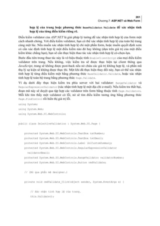 261
Chương 7: ASP.NET và Web Form
hợp lệ của trang hoặc phương thức BaseValidator.Validate để xác nhận tính
hợp lệ của từng điều kiểm riêng rẽ.
Điều kiểm validator của ASP.NET là giải pháp lý tưởng để xác nhận tính hợp lệ của form một
cách nhanh chóng. Với điều kiểm validator, bạn có thể xác nhận tính hợp lệ của toàn bộ trang
cùng một lúc. Nếu muốn xác nhận tính hợp lệ chỉ một phần form, hoặc muốn quyết định xem
có cần xác định tính hợp lệ một điều kiểm nào đó hay không (dựa trên giá trị của một điều
kiểm khác chẳng hạn), bạn sẽ cần thực hiện thao tác xác nhận tính hợp lệ có-chọn-lựa.
Bước đầu tiên trong thao tác này là vô hiệu thuộc tính EnableClientScript của mọi điều kiểm
validator trên trang. Nếu không, việc kiểm tra sẽ được thực hiện tại client thông qua
JavaScript, trang sẽ không được post-back nếu nó chứa các giá trị không hợp lệ, và phần mã
thụ lý sự kiện sẽ không được thực thi. Một khi đã thực hiện thay đổi này, bạn có thể xác nhận
tính hợp lệ từng điều kiểm một bằng phương thức BaseValidator.Validate, hoặc xác nhận
tính hợp lệ toàn bộ trang bằng phương thức Page.Validate.
Ví dụ dưới đây thực hiện kiểm tra phía server với hai validator: RangeValidator và
RegularExpressionValidator (xác nhận tính hợp lệ một địa chỉ e-mail). Nếu kiểm tra thất bại,
đoạn mã này sẽ duyệt qua tập hợp các validator trên form bằng thuộc tính Page.Validators.
Mỗi khi tìm thấy một validator có lỗi, nó sẽ tìm điều kiểm tương ứng bằng phương thức
Page.FindControl rồi hiển thị giá trị lỗi.
using System;
using System.Web;
using System.Web.UI.WebControls;
public class SelectiveValidation : System.Web.UI.Page {
protected System.Web.UI.WebControls.TextBox txtNumber;
protected System.Web.UI.WebControls.TextBox txtEmail;
protected System.Web.UI.WebControls.Label lblCustomSummary;
protected System.Web.UI.WebControls.RegularExpressionValidator
validatorEmail;
protected System.Web.UI.WebControls.RangeValidator validatorNumber;
protected System.Web.UI.WebControls.Button cmdValidate;
// (Bỏ qua phần mã designer.)
private void cmdValidate_Click(object sender, System.EventArgs e) {
// Xác nhận tính hợp lệ của trang.
this.Validate();
 