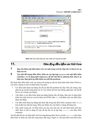 263
Chương 7: ASP.NET và Web Form
Hình 7.8 Thực hiện thao tác xác nhận tính hợp lệ tùy biến
11.11. Thêm đ ng đi u ki m vào Web Formộ ề ểThêm đ ng đi u ki m vào Web Formộ ề ể
 Bạn cần thêm một điều kiểm web vào một trang web lúc thực thi và thụ lý các sự
kiện của nó.
 Tạo một đối tượng điều kiểm, thêm nó vào tập hợp Controls của một điều kiểm
container, và sử dụng lệnh AddHandler để kết nối bất kỳ phương thức thụ lý sự
kiện nào. Bạn phải tạo điều kiểm sau mỗi lần postback.
Kỹ thuật thêm điều kiểm web vào trang web tương tự như kỹ thuật thêm điều kiểm Windows
vào form, nhưng có một vài điểm khác, bao gồm:
• Các điều kiểm được-tạo-động chỉ tồn tại đến lần postback kế tiếp. Nếu cần chúng, bạn
phải tái tạo lại khi trang được trả về. Tuy nhiên, đòi hỏi này không ngăn bạn viết mã để
thụ lý các sự kiện của chúng.
• Việc định vị các điều kiểm được-tạo-động không mấy dễ dàng. Bạn nên sử dụng điều
kiểm trực kiện (literal control) chứa mã HTML (như br) để phân cách các điều kiểm
được-tạo-động.
• Các điều kiểm được-tạo-động nên được đặt trong một điều kiểm container (như Panel)
hơn là đặt trực tiếp lên trang. Điều này khiến cho việc định vị chúng dễ dàng hơn.
• Nếu muốn tương tác với điều kiểm sau này, bạn nên cho nó một định danh (ID) duy
nhất. Bạn có thể sử dụng ID này để thu lấy nó từ tập hợp Controls của điều kiểm
container.
Nơi tốt nhất để tạo các điều kiểm mới là trong phương thức thụ lý sự kiện Page.Load (bảo đảm
điều kiểm sẽ được tạo mỗi khi trang được đáp ứng). Ngoài ra, nếu bạn thêm một điều kiểm
 