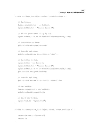 265
Chương 7: ASP.NET và Web Form
private void Page_Load(object sender, System.EventArgs e) {
// Tạo Button.
Button dynamicButton = new Button();
dynamicButton.Text = Dynamic Button A;
// Kết nối phương thức thụ lý sự kiện.
dynamicButton.Click += new EventHandler(cmdDynamicA_Click);
// Thêm Button vào Panel.
pnl.Controls.Add(dynamicButton);
// Thêm dấu ngắt dòng.
pnl.Controls.Add(new LiteralControl(br));
// Tạo Button thứ hai.
dynamicButton = new Button();
dynamicButton.Text = Dynamic Button B;
dynamicButton.Click += new EventHandler(cmdDynamicB_Click);
pnl.Controls.Add(dynamicButton);
// Thêm dấu ngắt dòng.
pnl.Controls.Add(new LiteralControl(brbr));
// Tạo TextBox.
TextBox dynamicText = new TextBox();
pnl.Controls.Add(dynamicText);
// Gán ID cho TextBox.
dynamicText.ID = DynamicText;
}
private void cmdDynamicA_Click(object sender, System.EventArgs e) {
lblMessage.Text = Clicked A;
GetText();
}
 