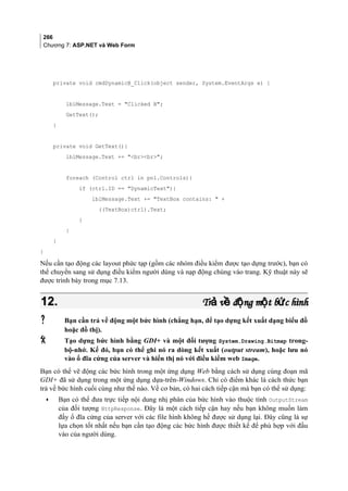 266
Chương 7: ASP.NET và Web Form
private void cmdDynamicB_Click(object sender, System.EventArgs e) {
lblMessage.Text = Clicked B;
GetText();
}
private void GetText(){
lblMessage.Text += brbr;
foreach (Control ctrl in pnl.Controls){
if (ctrl.ID == DynamicText){
lblMessage.Text += TextBox contains:  +
((TextBox)ctrl).Text;
}
}
}
}
Nếu cần tạo động các layout phức tạp (gồm các nhóm điều kiểm được tạo dựng trước), bạn có
thể chuyển sang sử dụng điều kiểm người dùng và nạp động chúng vào trang. Kỹ thuật này sẽ
được trình bày trong mục 7.13.
12.12. Tr v đ ng m t b c hìnhả ề ộ ộ ứTr v đ ng m t b c hìnhả ề ộ ộ ứ
 Bạn cần trả về động một bức hình (chẳng hạn, để tạo dựng kết xuất dạng biểu đồ
hoặc đồ thị).
 Tạo dựng bức hình bằng GDI+ và một đối tượng System.Drawing.Bitmap trong-
bộ-nhớ. Kế đó, bạn có thể ghi nó ra dòng kết xuất (output stream), hoặc lưu nó
vào ổ đĩa cứng của server và hiển thị nó với điều kiểm web Image.
Bạn có thể vẽ động các bức hình trong một ứng dụng Web bằng cách sử dụng cùng đoạn mã
GDI+ đã sử dụng trong một ứng dụng dựa-trên-Windows. Chỉ có điểm khác là cách thức bạn
trả về bức hình cuối cùng như thế nào. Về cơ bản, có hai cách tiếp cận mà bạn có thể sử dụng:
• Bạn có thể đưa trực tiếp nội dung nhị phân của bức hình vào thuộc tính OutputStream
của đối tượng HttpResponse. Đây là một cách tiếp cận hay nếu bạn không muốn làm
đầy ổ đĩa cứng của server với các file hình không hề được sử dụng lại. Đây cũng là sự
lựa chọn tốt nhất nếu bạn cần tạo động các bức hình được thiết kế để phù hợp với đầu
vào của người dùng.
 
