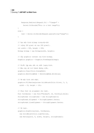 268
Chương 7: ASP.NET và Web Form
Response.Redirect(Request.Url + ?image= +
Server.UrlEncode(This is a test image));
}
else {
text = Server.UrlDecode(Request.QueryString[image]);
}
// Tạo một hình bitmap trong-bộ-nhớ
// (rộng 300 pixel và cao 200 pixel).
int width = 300, height = 200;
Bitmap bitmap = new Bitmap(width, height);
// Lấy graphics context của hình bitmap.
Graphics graphics = Graphics.FromImage(bitmap);
// Thiết lập màu nền và chất lượng hình.
// Màu này sẽ trở thành đường viền.
graphics.Clear(Color.OrangeRed);
graphics.SmoothingMode = SmoothingMode.AntiAlias;
// Vẽ một hình chữ nhật.
graphics.FillRectangle(new SolidBrush(Color.Olive), 5, 5,
width - 10, height - 10);
// Chọn font và alignment cho text.
Font fontBanner = new Font(Verdana, 24, FontStyle.Bold);
StringFormat stringFormat = new StringFormat();
stringFormat.Alignment = StringAlignment.Center;
stringFormat.LineAlignment = StringAlignment.Center;
// Vẽ text.
graphics.DrawString(text, fontBanner,
new SolidBrush(Color.LightYellow),
new Rectangle(0, 0, width, height), stringFormat);
 