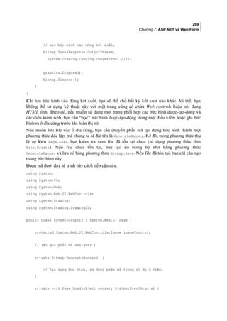 269
Chương 7: ASP.NET và Web Form
// Lưu bức hình vào dòng kết xuất.
bitmap.Save(Response.OutputStream,
System.Drawing.Imaging.ImageFormat.Gif);
graphics.Dispose();
bitmap.Dispose();
}
}
Khi lưu bức hình vào dòng kết xuất, bạn sẽ thế chỗ bất kỳ kết xuất nào khác. Vì thế, bạn
không thể sử dụng kỹ thuật này với một trang cũng có chứa Web controls hoặc nội dung
HTML tĩnh. Theo đó, nếu muốn sử dụng một trang phối hợp các bức hình được-tạo-động và
các điều kiểm web, bạn cần “bọc” bức hình được-tạo-động trong một điều kiểm hoặc ghi bức
hình ra ổ đĩa cứng trước khi hiển thị nó.
Nếu muốn lưu file vào ổ đĩa cứng, bạn cần chuyển phần mã tạo dựng bức hình thành một
phương thức độc lập, mà chúng ta sẽ đặt tên là GenerateBanner. Kế đó, trong phương thức thụ
lý sự kiện Page.Load, bạn kiểm tra xem file đã tồn tại chưa (sử dụng phương thức tĩnh
File.Exists). Nếu file chưa tồn tại, bạn tạo nó trong bộ nhớ bằng phương thức
GenerateBanner và lưu nó bằng phương thức Bitmap.Save. Nếu file đã tồn tại, bạn chỉ cần nạp
thẳng bức hình này.
Đoạn mã dưới đây sẽ trình bày cách tiếp cận này:
using System;
using System.IO;
using System.Web;
using System.Web.UI.WebControls;
using System.Drawing;
using System.Drawing.Drawing2D;
public class DynamicGraphic : System.Web.UI.Page {
protected System.Web.UI.WebControls.Image imageControl;
// (Bỏ qua phần mã designer.)
private Bitmap GenerateBanner() {
// Tạo dựng bức hình, sử dụng phần mã trong ví dụ ở trên.
}
private void Page_Load(object sender, System.EventArgs e) {
 
