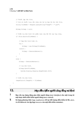 270
Chương 7: ASP.NET và Web Form
// Thiết lập tên file.
// Giả sử chuỗi truy vấn chứa các ký tự hợp lệ cho tên file.
string fileName = Request.QueryString[image] + .gif;
Bitmap bitmap = null;
// Kiểm tra bức hình với phần text này đã tồn tại hay chưa.
if (File.Exists(fileName)) {
// Nạp bức hình hiện có.
try {
bitmap = new Bitmap(fileName);
}catch {
bitmap = GenerateBanner();
}
}
else {
bitmap = GenerateBanner();
// Lưu bức hình.
bitmap.Save(fileName,
System.Drawing.Imaging.ImageFormat.Gif);
}
// Hiển thị bức hình.
imageControl.ImageUrl = fileName;
}
}
13.13. N p đi u ki m ng i dùng b ng mã l nhạ ề ể ườ ằ ệN p đi u ki m ng i dùng b ng mã l nhạ ề ể ườ ằ ệ
 Bạn cần tạo dựng động giao diện người dùng (user interface) cho một trang từ
một hoặc nhiều điều kiểm người dùng (user control).
 Sử dụng phương thức Page.LoadControl để tạo đối tượng điều kiểm từ file .ascx,
và rồi thêm nó vào tập hợp Controls của một điều kiểm container.
 