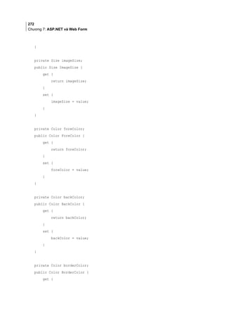 272
Chương 7: ASP.NET và Web Form
}
private Size imageSize;
public Size ImageSize {
get {
return imageSize;
}
set {
imageSize = value;
}
}
private Color foreColor;
public Color ForeColor {
get {
return foreColor;
}
set {
foreColor = value;
}
}
private Color backColor;
public Color BackColor {
get {
return backColor;
}
set {
backColor = value;
}
}
private Color borderColor;
public Color BorderColor {
get {
 