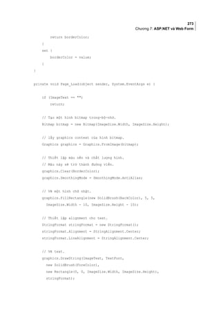 273
Chương 7: ASP.NET và Web Form
return borderColor;
}
set {
borderColor = value;
}
}
private void Page_Load(object sender, System.EventArgs e) {
if (ImageText == )
return;
// Tạo một hình bitmap trong-bộ-nhớ.
Bitmap bitmap = new Bitmap(ImageSize.Width, ImageSize.Height);
// lấy graphics context của hình bitmap.
Graphics graphics = Graphics.FromImage(bitmap);
// Thiết lập màu nền và chất lượng hình.
// Màu này sẽ trở thành đường viền.
graphics.Clear(BorderColor);
graphics.SmoothingMode = SmoothingMode.AntiAlias;
// Vẽ một hình chữ nhật.
graphics.FillRectangle(new SolidBrush(BackColor), 5, 5,
ImageSize.Width - 10, ImageSize.Height - 10);
// Thiết lập alignment cho text.
StringFormat stringFormat = new StringFormat();
stringFormat.Alignment = StringAlignment.Center;
stringFormat.LineAlignment = StringAlignment.Center;
// Vẽ text.
graphics.DrawString(ImageText, TextFont,
new SolidBrush(ForeColor),
new Rectangle(0, 0, ImageSize.Width, ImageSize.Height),
stringFormat);
 