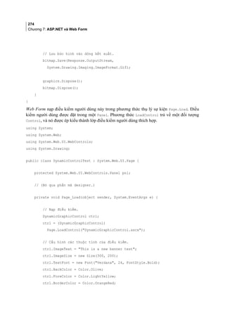 274
Chương 7: ASP.NET và Web Form
// Lưu bức hình vào dòng kết xuất.
bitmap.Save(Response.OutputStream,
System.Drawing.Imaging.ImageFormat.Gif);
graphics.Dispose();
bitmap.Dispose();
}
}
Web Form nạp điều kiểm người dùng này trong phương thức thụ lý sự kiện Page.Load. Điều
kiểm người dùng được đặt trong một Panel. Phương thức LoadControl trả về một đối tượng
Control, và nó được ép kiểu thành lớp điều kiểm người dùng thích hợp.
using System;
using System.Web;
using System.Web.UI.WebControls;
using System.Drawing;
public class DynamicControlTest : System.Web.UI.Page {
protected System.Web.UI.WebControls.Panel pnl;
// (Bỏ qua phần mã designer.)
private void Page_Load(object sender, System.EventArgs e) {
// Nạp điều kiểm.
DynamicGraphicControl ctrl;
ctrl = (DynamicGraphicControl)
Page.LoadControl(DynamicGraphicControl.ascx);
// Cấu hình các thuộc tính của điều kiểm.
ctrl.ImageText = This is a new banner test;
ctrl.ImageSize = new Size(300, 200);
ctrl.TextFont = new Font(Verdana, 24, FontStyle.Bold);
ctrl.BackColor = Color.Olive;
ctrl.ForeColor = Color.LightYellow;
ctrl.BorderColor = Color.OrangeRed;
 