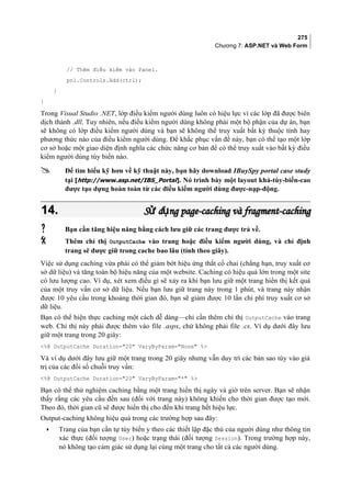 275
Chương 7: ASP.NET và Web Form
// Thêm điều kiểm vào Panel.
pnl.Controls.Add(ctrl);
}
}
Trong Visual Studio .NET, lớp điều kiểm người dùng luôn có hiệu lực vì các lớp đã được biên
dịch thành .dll. Tuy nhiên, nếu điều kiểm người dùng không phải một bộ phận của dự án, bạn
sẽ không có lớp điều kiểm người dùng và bạn sẽ không thể truy xuất bất kỳ thuộc tính hay
phương thức nào của điều kiểm người dùng. Để khắc phục vấn đề này, bạn có thể tạo một lớp
cơ sở hoặc một giao diện định nghĩa các chức năng cơ bản để có thể truy xuất vào bất kỳ điều
kiểm người dùng tùy biến nào.
 Để tìm hiểu kỹ hơn về kỹ thuật này, bạn hãy download IBuySpy portal case study
tại [http://www.asp.net/IBS_Portal]. Nó trình bày một layout khả-tùy-biến-cao
được tạo dựng hoàn toàn từ các điều kiểm người dùng được-nạp-động.
14.14. S d ng page-caching và fragment-cachingử ụS d ng page-caching và fragment-cachingử ụ
 Bạn cần tăng hiệu năng bằng cách lưu giữ các trang được trả về.
 Thêm chỉ thị OutputCache vào trang hoặc điều kiểm người dùng, và chỉ định
trang sẽ được giữ trong cache bao lâu (tính theo giây).
Việc sử dụng caching vừa phải có thể giảm bớt hiệu ứng thắt cổ chai (chẳng hạn, truy xuất cơ
sở dữ liệu) và tăng toàn bộ hiệu năng của một website. Caching có hiệu quả lớn trong một site
có lưu lượng cao. Ví dụ, xét xem điều gì sẽ xảy ra khi bạn lưu giữ một trang hiển thị kết quả
của một truy vấn cơ sở dữ liệu. Nếu bạn lưu giữ trang này trong 1 phút, và trang này nhận
được 10 yêu cầu trong khoảng thời gian đó, bạn sẽ giảm được 10 lần chi phí truy xuất cơ sở
dữ liệu.
Bạn có thể hiện thực caching một cách dễ dàng—chỉ cần thêm chỉ thị OutputCache vào trang
web. Chỉ thị này phải được thêm vào file .aspx, chứ không phải file .cs. Ví dụ dưới đây lưu
giữ một trang trong 20 giây:
%@ OutputCache Duration=20 VaryByParam=None %
Và ví dụ dưới đây lưu giữ một trang trong 20 giây nhưng vẫn duy trì các bản sao tùy vào giá
trị của các đối số chuỗi truy vấn:
%@ OutputCache Duration=20 VaryByParam=* %
Bạn có thể thử nghiệm caching bằng một trang hiển thị ngày và giờ trên server. Bạn sẽ nhận
thấy rằng các yêu cầu đến sau (đối với trang này) không khiến cho thời gian được tạo mới.
Theo đó, thời gian cũ sẽ được hiển thị cho đến khi trang hết hiệu lực.
Output-caching không hiệu quả trong các trường hợp sau đây:
• Trang của bạn cần tự tùy biến y theo các thiết lập đặc thù của người dùng như thông tin
xác thực (đối tượng User) hoặc trạng thái (đối tượng Session). Trong trường hợp này,
nó không tạo cảm giác sử dụng lại cùng một trang cho tất cả các người dùng.
 