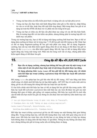 276
Chương 7: ASP.NET và Web Form
• Trang của bạn chứa các điều kiểm post-back và dựng nên các sự kiện phía server.
• Trang của bạn cần thực hiện một hành động khác (như ghi ra file nhật ký, nhập thông
tin vào cơ sở dữ liệu, hoặc thay đổi một biến ứng dụng). Một trang được lưu giữ sẽ sử
dụng lại toàn bộ HTML đã được trả về; phần mã cho trang bị bỏ qua.
• Trang của bạn có chứa các dữ liệu cần phải được tạo cùng với các dữ liệu hiện hành.
Đây là trường hợp đối với tìm kiếm sản phẩm, nhưng không phải là trường hợp đối với
danh mục sản phẩm.
Trong các trường hợp này, bạn có thể sử dụng một dạng caching linh hoạt hơn. Bạn có thể sử
dụng data-caching (sẽ được mô tả trong mục 7.15) để lưu giữ một đối tượng cụ thể. Hoặc bạn
có thể sử dụng fragment-caching để lưu giữ một phần của trang. Để sử dụng fragment-
caching, bạn cần tạo một điều kiểm người dùng chứa tất cả nội dung có thể được lưu giữ và
thêm chỉ thị OutputCache vào điều kiểm người dùng. Khi đó, bạn có thể sử dụng điều kiểm
người dùng này trong một trang web. Phần mã cho trang web vẫn sẽ chạy, nhưng phần điều
kiểm người dùng có thể được lưu giữ.
15.15. Dùng l i d li u v i ASP.NETạ ữ ệ ớDùng l i d li u v i ASP.NETạ ữ ệ ớ CacheCache
 Bạn cần sử dụng caching, nhưng bạn không thể lưu giữ toàn bộ một trang vì nó
chứa một số mã cần phải chạy hoặc một số nội dung cần phải được tạo động.
 Sử dụng phương thức Cache.Insert để lưu giữ bất kỳ đối tượng nào với chính
sách hết hiệu lực trượt (sliding expiration) hoặc hết hiệu lực tuyệt đối (absolute
expiration).
Đối tượng Cache cho phép bạn lưu giữ hầu như bất kỳ đối tượng .NET nào bằng một khóa
chuỗi cùng với chính sách hết hiệu lực do bạn định nghĩa. ASP.NET duy trì cache một cách tự
động, gỡ bỏ các đối tượng khi chúng hết hiệu lực hoặc khi cạn bộ nhớ.
Có hai kiểu chính sách hết hiệu lực bạn có thể sử dụng khi lưu giữ dữ liệu trong cache. Hết
hiệu lực tuyệt đối (absolute expiration) làm mất hiệu lực các item đã được lưu giữ sau một
khoảng thời gian cố định, gần giống với output-caching. Hết hiệu lực tuyệt đối là cách tiếp
cận tốt nhất nếu bạn muốn lưu giữ các thông tin cần được làm tươi định kỳ (như danh mục sản
phầm).
// Lưu giữ ObjectToCache trong 10 phút (với khóa là Catalog).
// TimeSpan.Zero cho biết không sử dụng sliding expiration.
Cache.Insert(Catalog, ObjectToCache, null,
DateTime.Now.AddMinutes(10), TimeSpan.Zero);
Hết hiệu lực trượt (sliding expiration) gỡ bỏ các đối tượng sau một khoảng thời gian không
dùng đến. Trong trường hợp này, mỗi khi đối tượng được truy xuất, thời gian sống của nó sẽ
được reset. Hết hiệu lực trượt làm việc tốt khi bạn có các thông tin luôn có hiệu lực nhưng
luôn không được sử dụng (như dữ liệu thuộc về quá khứ). Thông tin này không cần được làm
tươi, nhưng không nên giữ nó trong cache nếu nó không được sử dụng.
 