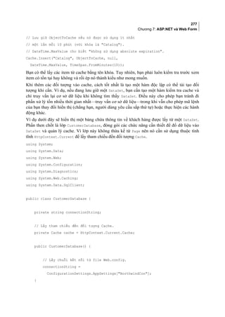 277
Chương 7: ASP.NET và Web Form
// Lưu giữ ObjectToCache nếu nó được sử dụng ít nhất
// một lần mỗi 10 phút (với khóa là Catalog).
// DateTime.MaxValue cho biết không sử dụng absolute expiration.
Cache.Insert(Catalog, ObjectToCache, null,
DateTime.MaxValue, TimeSpan.FromMinutes(10));
Bạn có thể lấy các item từ cache bằng tên khóa. Tuy nhiên, bạn phải luôn kiểm tra trước xem
item có tồn tại hay không và rồi ép nó thành kiểu như mong muốn.
Khi thêm các đối tượng vào cache, cách tốt nhất là tạo một hàm độc lập có thể tái tạo đối
tượng khi cần. Ví dụ, nếu đang lưu giữ một DataSet, bạn cần tạo một hàm kiểm tra cache và
chỉ truy vấn lại cơ sở dữ liệu khi không tìm thấy DataSet. Điều này cho phép bạn tránh đi
phần xử lý tốn nhiều thời gian nhất—truy vấn cơ sở dữ liệu—trong khi vẫn cho phép mã lệnh
của bạn thay đổi hiển thị (chẳng hạn, người dùng yêu cầu sắp thứ tự) hoặc thực hiện các hành
động khác.
Ví dụ dưới đây sẽ hiển thị một bảng chứa thông tin về khách hàng được lấy từ một DataSet.
Phần then chốt là lớp CustomerDatabase, đóng gói các chức năng cần thiết để đổ dữ liệu vào
DataSet và quản lý cache. Vì lớp này không thừa kế từ Page nên nó cần sử dụng thuộc tính
tĩnh HttpContext.Current để lấy tham chiếu đến đối tượng Cache.
using System;
using System.Data;
using System.Web;
using System.Configuration;
using System.Diagnostics;
using System.Web.Caching;
using System.Data.SqlClient;
public class CustomerDatabase {
private string connectionString;
// Lấy tham chiếu đến đối tượng Cache.
private Cache cache = HttpContext.Current.Cache;
public CustomerDatabase() {
// Lấy chuỗi kết nối từ file Web.config.
connectionString =
ConfigurationSettings.AppSettings[NorthwindCon];
}
 
