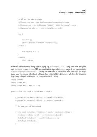 279
Chương 7: ASP.NET và Web Form
// Đổ dữ liệu vào DataSet.
SqlConnection con = new SqlConnection(connectionString);
SqlCommand cmd = new SqlCommand(SELECT * FROM Customers, con);
SqlDataAdapter adapter = new SqlDataAdapter(cmd);
try {
con.Open();
adapter.Fill(customersDS, Customers);
}catch {
customersDS = null;
}
finally {
con.Close();
}
Bước kế tiếp là tạo một trang web sử dụng lớp CustomerDatabase. Trang web dưới đây gồm
một DataGrid và một Button. Mỗi khi người dùng nhắp vào Button, trang sẽ gọi phương thức
CustomerDatabase.GetCustomers. Thông tin được lấy từ cache nếu vẫn còn hiệu lực hoặc
được truy vấn lại nếu 60 giây đã trôi qua. Bạn có thể nhận biết DataSet có được lấy từ cache
hay không bằng cách nhìn vào kết xuất trong cửa sổ Debug.
using System;
using System.Web;
using System.Web.UI.WebControls;
public class LoginPage : System.Web.UI.Page {
protected System.Web.UI.WebControls.DataGrid DataGrid1;
protected System.Web.UI.WebControls.Button cmdGetData;
// (Bỏ qua phần mã designer.)
private void cmdGetData_Click(object sender, System.EventArgs e){
CustomerDatabase custDB = new CustomerDatabase();
DataGrid1.DataSource = custDB.GetCustomers();
DataGrid1.DataBind();
}
 
