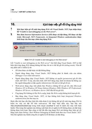 280
Chương 7: ASP.NET và Web Form
}
16.16. Kích ho t vi c g r i ng d ng Webạ ệ ỡ ố ứ ụKích ho t vi c g r i ng d ng Webạ ệ ỡ ố ứ ụ
 Khi thực hiện gỡ rối một ứng dụng Web với Visual Studio .NET, bạn nhận được
lỗi “Unable to start debugging on the Web server”.
 Bảo đảm Internet Information Services (IIS) được cài đặt đúng, IIS được cài đặt
trước Microsoft .NET Framework, và Integrated Windows authentication được
kích hoạt cho thư mục chứa ứng dụng Web.
Hình 7.11 Lỗi “Unable to start debugging on the Web server”
Lỗi “Unable to start debugging on the Web server” cho biết rằng Visual Studio .NET có thể
biên dịch ứng dụng Web nhưng không thể thực thi nó ở chế độ gỡ rối (debug mode). Vấn đề
này phát sinh vì nhiều lý do:
• IIS chưa được cài đặt hoặc cài đặt không đúng.
• Người dùng đang chạy Visual Studio .NET không phải là thành viên của nhóm
Debugger Users trên web-server.
• Người dùng đang chạy Visual Studio .NET không có quyền (permission) gỡ rối tiến
trình ASP.NET. Ví dụ, nếu tiến trình ASP.NET đang chạy dưới tài khoản hệ thống cục
bộ, người dùng phải có đặc quyền Administrator thì mới có thể gỡ rối nó.
• Web-server đang chạy trên phiên bản Windows không hỗ trợ gỡ rối, như Microsoft
Windows NT và Windows XP Home Edition (Windows 2000, Windows XP Professional,
Windows XP Server, và Windows Server 2003 đều hỗ trợ gỡ rối).
• Ứng dụng Web không có file Web.config, hoặc file Web.config không kích hoạt gỡ rối.
• Bạn đang chạy Visual Studio .NET, và bạn không kích hoạt Integrated Windows
authentication cho thư mục ảo.
Bước đầu tiên bạn cần thực hiện khi chẩn đoán lý do không thể gỡ rối một ứng dụng Web là
kiểm tra việc cài đặt IIS trên web-server. Để thực hiện điều này, bạn hãy mở
http://localhost/localstart.asp trong trình duyệt (localhost là một bí danh cho máy tính hiện
hành). Nếu trang thử nghiệm này không xuất hiện thì có nghĩa là IIS không được cài đặt hoặc
không được kích hoạt. Bạn cũng có thể bắt đầu ứng dụng Web mà không thực hiện gỡ rối
bằng cách chọn Debug | Start Without Debugging từ thanh trình đơn của Visual Studio .NET.
Nếu thử nghiệm này thành công thì có nghĩa là IIS đã được cài đặt đúng.
 