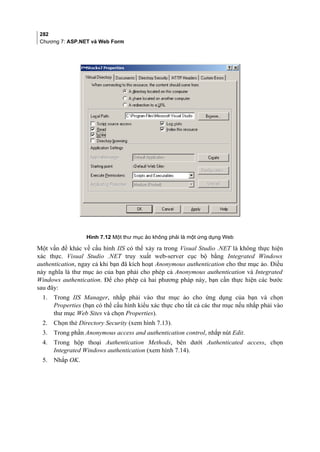 282
Chương 7: ASP.NET và Web Form
Hình 7.12 Một thư mục ảo không phải là một ứng dụng Web
Một vấn đề khác về cấu hình IIS có thể xảy ra trong Visual Studio .NET là không thực hiện
xác thực. Visual Studio .NET truy xuất web-server cục bộ bằng Integrated Windows
authentication, ngay cả khi bạn đã kích hoạt Anonymous authentication cho thư mục ảo. Điều
này nghĩa là thư mục ảo của bạn phải cho phép cả Anonymous authentication và Integrated
Windows authentication. Để cho phép cả hai phương pháp này, bạn cần thực hiện các bước
sau đây:
1. Trong IIS Manager, nhắp phải vào thư mục ảo cho ứng dụng của bạn và chọn
Properties (bạn có thể cấu hình kiểu xác thực cho tất cả các thư mục nếu nhắp phải vào
thư mục Web Sites và chọn Properties).
2. Chọn thẻ Directory Security (xem hình 7.13).
3. Trong phần Anonymous access and authentication control, nhắp nút Edit.
4. Trong hộp thoại Authentication Methods, bên dưới Authenticated access, chọn
Integrated Windows authentication (xem hình 7.14).
5. Nhắp OK.
 