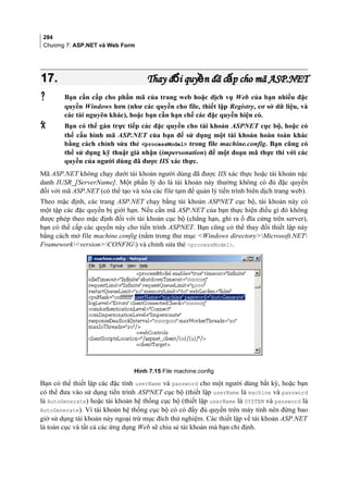284
Chương 7: ASP.NET và Web Form
17.17. Thay đ i quy n đã c p cho mã ASP.NETổ ề ấThay đ i quy n đã c p cho mã ASP.NETổ ề ấ
 Bạn cần cấp cho phần mã của trang web hoặc dịch vụ Web của bạn nhiều đặc
quyền Windows hơn (như các quyền cho file, thiết lập Registry, cơ sở dữ liệu, và
các tài nguyên khác), hoặc bạn cần hạn chế các đặc quyền hiện có.
 Bạn có thể gán trực tiếp các đặc quyền cho tài khoản ASPNET cục bộ, hoặc có
thể cấu hình mã ASP.NET của bạn để sử dụng một tài khoản hoàn toàn khác
bằng cách chỉnh sửa thẻ processModel trong file machine.config. Bạn cũng có
thể sử dụng kỹ thuật giả nhận (impersonation) để một đoạn mã thực thi với các
quyền của người dùng đã được IIS xác thực.
Mã ASP.NET không chạy dưới tài khoản người dùng đã được IIS xác thực hoặc tài khoản nặc
danh IUSR_[ServerName]. Một phần lý do là tài khoản này thường không có đủ đặc quyền
đối với mã ASP.NET (có thể tạo và xóa các file tạm để quản lý tiến trình biên dịch trang web).
Theo mặc định, các trang ASP.NET chạy bằng tài khoản ASPNET cục bộ, tài khoản này có
một tập các đặc quyền bị giới hạn. Nếu cần mã ASP.NET của bạn thực hiện điều gì đó không
được phép theo mặc định đối với tài khoản cục bộ (chẳng hạn, ghi ra ổ đĩa cứng trên server),
bạn có thể cấp các quyền này cho tiến trình ASPNET. Bạn cũng có thể thay đổi thiết lập này
bằng cách mở file machine.config (nằm trong thư mục Windows directoryMicrosoft.NET
FrameworkversionCONFIG) và chỉnh sửa thẻ processModel.
Hình 7.15 File machine.config
Bạn có thể thiết lập các đặc tính userName và password cho một người dùng bất kỳ, hoặc bạn
có thể đưa vào sử dụng tiến trình ASPNET cục bộ (thiết lập userName là machine và password
là AutoGenerate) hoặc tài khoản hệ thống cục bộ (thiết lập userName là SYSTEM và password là
AutoGenerate). Vì tài khoản hệ thống cục bộ có có đầy đủ quyền trên máy tính nên đừng bao
giờ sử dụng tài khoản này ngoại trừ mục đích thử nghiệm. Các thiết lập về tài khoản ASP.NET
là toàn cục và tất cả các ứng dụng Web sẽ chia sẻ tài khoản mà bạn chỉ định.
 
