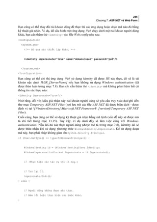285
Chương 7: ASP.NET và Web Form
Bạn cũng có thể thay đổi tài khoản dùng để thực thi các ứng dụng hoặc đoạn mã nào đó bằng
kỹ thuật giả nhận. Ví dụ, để cấu hình một ứng dụng Web chạy dưới một tài khoản người dùng
khác, bạn cần thêm thẻ identity vào file Web.config như sau:
configuration
system.web
!-- Bỏ qua các thiết lập khác. --
identity impersonate=true name=domainuser password=pwd/
/system.web
/configuration
Bạn cũng có thể chỉ thị ứng dụng Web sử dụng identity đã được IIS xác thực, đó sẽ là tài
khoản nặc danh IUSR_[ServerName] nếu bạn không sử dụng Windows authentication (đã
được thảo luận trong mục 7.8). Bạn chỉ cần thêm thẻ identity mà không phải thêm bất cứ
thông tin xác thực nào:
identity impersonate=true/
Nhớ rằng, đối với kiểu giả nhận này, tài khoản người dùng sẽ yêu cầu truy xuất đọc/ghi đến
thư mục Temporary ASP.NET Files (nơi lưu trữ các file ASP.NET đã được biên dịch—được
định vị tại [WindowsDirectory]Microsoft.NETFramework [version]Temporary ASP.NET
Files).
Cuối cùng, bạn cũng có thể sử dụng kỹ thuật giả nhận bằng mã lệnh (vấn đề này sẽ được mô
tả chi tiết trong mục 13.15). Tuy vậy, ví dụ dưới đây sẽ làm việc cùng với Windows
authentication. Nếu IIS đã xác thực người dùng (được mô tả trong mục 7.8), identity đó sẽ
được thừa nhận khi sử dụng phương thức WindowsIdentity.Impersonate. Để sử dụng đoạn
mã này, bạn phải nhập không gian tên System.Security.Principal.
if (User.GetType() == typeof(WindowsPrincipal)) {
WindowsIdentity id = (WindowsIdentity)User.Identity;
WindowsImpersonationContext impersonate = id.Impersonate();
// (Thực hiện các tác vụ với ID này.)
// Trả lại ID.
impersonate.Undo();
} else {
// Người dùng không được xác thực.
// Ném lỗi hoặc thực hiện các bước khác.
}
 