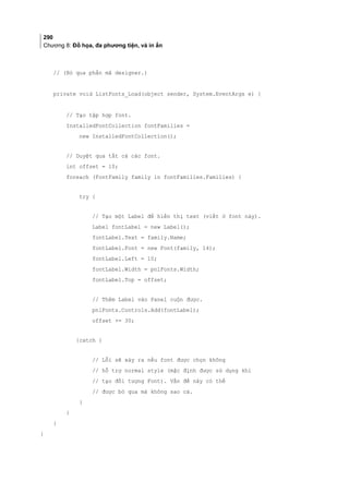 290
Chương 8: Đồ họa, đa phương tiện, và in ấn
// (Bỏ qua phần mã designer.)
private void ListFonts_Load(object sender, System.EventArgs e) {
// Tạo tập hợp font.
InstalledFontCollection fontFamilies =
new InstalledFontCollection();
// Duyệt qua tất cả các font.
int offset = 10;
foreach (FontFamily family in fontFamilies.Families) {
try {
// Tạo một Label để hiển thị text (viết ở font này).
Label fontLabel = new Label();
fontLabel.Text = family.Name;
fontLabel.Font = new Font(family, 14);
fontLabel.Left = 10;
fontLabel.Width = pnlFonts.Width;
fontLabel.Top = offset;
// Thêm Label vào Panel cuộn được.
pnlFonts.Controls.Add(fontLabel);
offset += 30;
}catch {
// Lỗi sẽ xảy ra nếu font được chọn không
// hỗ trợ normal style (mặc định được sử dụng khi
// tạo đối tượng Font). Vấn đề này có thể
// được bỏ qua mà không sao cả.
}
}
}
}
 