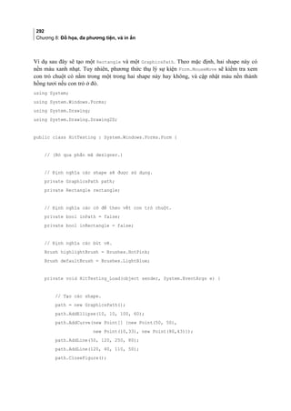 292
Chương 8: Đồ họa, đa phương tiện, và in ấn
Ví dụ sau đây sẽ tạo một Rectangle và một GraphicsPath. Theo mặc định, hai shape này có
nền màu xanh nhạt. Tuy nhiên, phương thức thụ lý sự kiện Form.MouseMove sẽ kiểm tra xem
con trỏ chuột có nằm trong một trong hai shape này hay không, và cập nhật màu nền thành
hồng tươi nếu con trỏ ở đó.
using System;
using System.Windows.Forms;
using System.Drawing;
using System.Drawing.Drawing2D;
public class HitTesting : System.Windows.Forms.Form {
// (Bỏ qua phần mã designer.)
// Định nghĩa các shape sẽ được sử dụng.
private GraphicsPath path;
private Rectangle rectangle;
// Định nghĩa các cờ để theo vết con trỏ chuột.
private bool inPath = false;
private bool inRectangle = false;
// Định nghĩa các bút vẽ.
Brush highlightBrush = Brushes.HotPink;
Brush defaultBrush = Brushes.LightBlue;
private void HitTesting_Load(object sender, System.EventArgs e) {
// Tạo các shape.
path = new GraphicsPath();
path.AddEllipse(10, 10, 100, 60);
path.AddCurve(new Point[] {new Point(50, 50),
new Point(10,33), new Point(80,43)});
path.AddLine(50, 120, 250, 80);
path.AddLine(120, 40, 110, 50);
path.CloseFigure();
 
