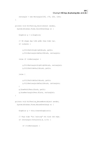293
Chương 8: Đồ họa, đa phương tiện, và in ấn
rectangle = new Rectangle(100, 170, 220, 120);
}
private void HitTesting_Paint(object sender,
System.Windows.Forms.PaintEventArgs e) {
Graphics g = e.Graphics;
// Vẽ shape dựa trên phần chọn hiện tại.
if (inPath) {
g.FillPath(highlightBrush, path);
g.FillRectangle(defaultBrush, rectangle);
}else if (inRectangle) {
g.FillRectangle(highlightBrush, rectangle);
g.FillPath(defaultBrush, path);
}else {
g.FillPath(defaultBrush, path);
g.FillRectangle(defaultBrush, rectangle);
}
g.DrawPath(Pens.Black, path);
g.DrawRectangle(Pens.Black, rectangle);
}
private void HitTesting_MouseMove(object sender,
System.Windows.Forms.MouseEventArgs e) {
Graphics g = this.CreateGraphics();
// Thực hiện hit testing với hình chữ nhật.
if (rectangle.Contains(e.X, e.Y)) {
if (!inRectangle) {
 