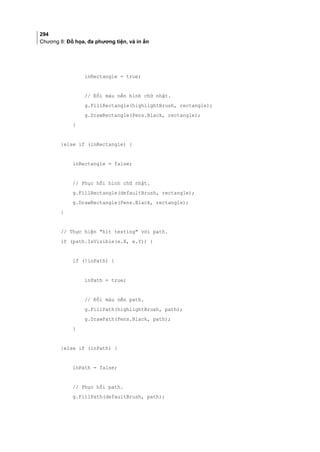 294
Chương 8: Đồ họa, đa phương tiện, và in ấn
inRectangle = true;
// Đổi màu nền hình chữ nhật.
g.FillRectangle(highlightBrush, rectangle);
g.DrawRectangle(Pens.Black, rectangle);
}
}else if (inRectangle) {
inRectangle = false;
// Phục hồi hình chữ nhật.
g.FillRectangle(defaultBrush, rectangle);
g.DrawRectangle(Pens.Black, rectangle);
}
// Thực hiện hit testing với path.
if (path.IsVisible(e.X, e.Y)) {
if (!inPath) {
inPath = true;
// Đổi màu nền path.
g.FillPath(highlightBrush, path);
g.DrawPath(Pens.Black, path);
}
}else if (inPath) {
inPath = false;
// Phục hồi path.
g.FillPath(defaultBrush, path);
 