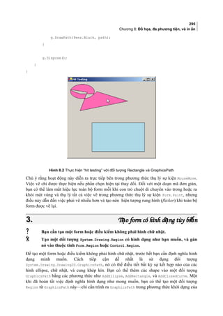 295
Chương 8: Đồ họa, đa phương tiện, và in ấn
g.DrawPath(Pens.Black, path);
}
g.Dispose();
}
}
Hình 8.2 Thực hiện “hit testing” với đối tượng Rectangle và GraphicsPath
Chú ý rằng hoạt động này diễn ra trực tiếp bên trong phương thức thụ lý sự kiện MouseMove.
Việc vẽ chỉ được thực hiện nếu phần chọn hiện tại thay đổi. Đối với một đoạn mã đơn giản,
bạn có thể làm mất hiệu lực toàn bộ form mỗi khi con trỏ chuột di chuyển vào trong hoặc ra
khỏi một vùng và thụ lý tất cả việc vẽ trong phương thức thụ lý sự kiện Form.Paint, nhưng
điều này dẫn đến việc phải vẽ nhiều hơn và tạo nên hiện tượng rung hình (flicker) khi toàn bộ
form được vẽ lại.
3.3. T o form có hình d ng tùy bi nạ ạ ếT o form có hình d ng tùy bi nạ ạ ế
 Bạn cần tạo một form hoặc điều kiểm không phải hình chữ nhật.
 Tạo một đối tượng System.Drawing.Region có hình dạng như bạn muốn, và gán
nó vào thuộc tính Form.Region hoặc Control.Region.
Để tạo một form hoặc điều kiểm không phải hình chữ nhật, trước hết bạn cần định nghĩa hình
dạng mình muốn. Cách tiếp cận dễ nhất là sử dụng đối tượng
System.Drawing.Drawing2D.GraphicsPath, nó có thể điều tiết bất kỳ sự kết hợp nào của các
hình ellipse, chữ nhật, và cung khép kín. Bạn có thể thêm các shape vào một đối tượng
GraphicsPath bằng các phương thức như AddEllipse, AddRectangle, và AddClosedCurve. Một
khi đã hoàn tất việc định nghĩa hình dạng như mong muốn, bạn có thể tạo một đối tượng
Region từ GraphicsPath này—chỉ cần trình ra GraphicsPath trong phương thức khởi dựng của
 