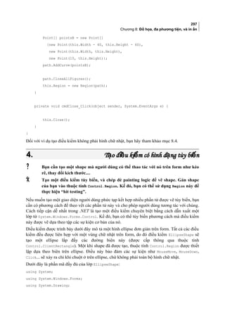 297
Chương 8: Đồ họa, đa phương tiện, và in ấn
Point[] pointsB = new Point[]
{new Point(this.Width - 40, this.Height - 60),
new Point(this.Width, this.Height),
new Point(10, this.Height)};
path.AddCurve(pointsB);
path.CloseAllFigures();
this.Region = new Region(path);
}
private void cmdClose_Click(object sender, System.EventArgs e) {
this.Close();
}
}
Đối với ví dụ tạo điều kiểm không phải hình chữ nhật, bạn hãy tham khảo mục 8.4.
4.4. T o đi u ki m có hình d ng tùy bi nạ ề ể ạ ếT o đi u ki m có hình d ng tùy bi nạ ề ể ạ ế
 Bạn cần tạo một shape mà người dùng có thể thao tác với nó trên form như kéo
rê, thay đổi kích thước....
 Tạo một điều kiểm tùy biến, và chép đè painting logic để vẽ shape. Gán shape
của bạn vào thuộc tính Control.Region. Kế đó, bạn có thể sử dụng Region này để
thực hiện “hit testing”.
Nếu muốn tạo một giao diện người dùng phức tạp kết hợp nhiều phần tử được vẽ tùy biến, bạn
cần có phương cách để theo vết các phần tử này và cho phép người dùng tương tác với chúng.
Cách tiếp cận dễ nhất trong .NET là tạo một điều kiểm chuyên biệt bằng cách dẫn xuất một
lớp từ System.Windows.Forms.Control. Kế đó, bạn có thể tùy biến phương cách mà điều kiểm
này được vẽ dựa theo tập các sự kiện cơ bản của nó.
Điều kiểm được trình bày dưới đây mô tả một hình ellipse đơn giản trên form. Tất cả các điều
kiểm đều được liên hợp với một vùng chữ nhật trên form, do đó điều kiểm EllipseShape sẽ
tạo một ellipse lắp đầy các đường biên này (được cấp thông qua thuộc tính
Control.ClientRectangle). Một khi shape đã được tạo, thuộc tính Control.Region được thiết
lập dựa theo biên trên ellipse. Điều này bảo đảm các sự kiện như MouseMove, MouseDown,
Click... sẽ xảy ra chỉ khi chuột ở trên ellipse, chứ không phải toàn bộ hình chữ nhật.
Dưới đây là phần mã đầy đủ của lớp EllipseShape:
using System;
using System.Windows.Forms;
using System.Drawing;
 