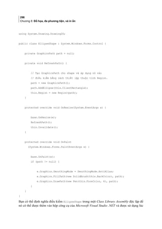 298
Chương 8: Đồ họa, đa phương tiện, và in ấn
using System.Drawing.Drawing2D;
public class EllipseShape : System.Windows.Forms.Control {
private GraphicsPath path = null;
private void RefreshPath() {
// Tạo GraphicsPath cho shape và áp dụng nó vào
// điều kiểm bằng cách thiết lập thuộc tính Region.
path = new GraphicsPath();
path.AddEllipse(this.ClientRectangle);
this.Region = new Region(path);
}
protected override void OnResize(System.EventArgs e) {
base.OnResize(e);
RefreshPath();
this.Invalidate();
}
protected override void OnPaint
(System.Windows.Forms.PaintEventArgs e) {
base.OnPaint(e);
if (path != null) {
e.Graphics.SmoothingMode = SmoothingMode.AntiAlias;
e.Graphics.FillPath(new SolidBrush(this.BackColor), path);
e.Graphics.DrawPath(new Pen(this.ForeColor, 4), path);
}
}
}
Bạn có thể định nghĩa điều kiểm EllipseShape trong một Class Library Assembly độc lập để
nó có thể được thêm vào hộp công cụ của Microsoft Visual Studio .NET và được sử dụng lúc
 