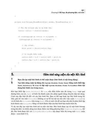 301
Chương 8: Đồ họa, đa phương tiện, và in ấn
}
private void Ellipse_MouseMove(object sender, MouseEventArgs e) {
// Thu lấy ellipse gây ra sự kiện này.
Control control = (Control)sender;
if ((isDraggingA  control == ellipseA) ||
(isDraggingB  control == ellipseB)) {
// Lấy offset.
Point point = (Point)control.Tag;
// Di chuyển điều kiểm.
control.Left = e.X + control.Left - point.X;
control.Top = e.Y + control.Top - point.Y;
}
}
}
5.5. Thêm tính năng cu n cho m t b c hìnhộ ộ ứThêm tính năng cu n cho m t b c hìnhộ ộ ứ
 Bạn cần tạo một bức hình có thể cuộn được (bức hình có nội dung động).
 Tạo khả năng cuộn tự động cho System.Windows.Forms.Panel bằng cách thiết lập
Panel.AutoScroll là true và đặt một System.Windows.Forms.PictureBox chứa nội
dung bức hình vào trong Panel.
Khi bạn thiết lập Panel.AutoScroll là true, nếu điều kiểm nào đó trong Panel vượt quá
đường biên của nó, Panel sẽ hiển thị thanh cuộn cho phép người dùng chuyển tiếp nội dung.
Cách này đặc biệt tốt đối với các bức hình lớn. Bạn có thể nạp hoặc tạo bức hình trong bộ
nhớ, gán nó vào một PictureBox (không có sự hỗ trợ nội tại nào cho việc cuộn PictureBox),
và rồi hiển thị PictureBox bên trong Panel. Chỉ có một vấn đề mà bạn cần nhớ là phải thiết lập
kích thước của PictureBox bằng với kích thước thật của bức hình bạn muốn hiển thị.
Ví dụ sau đây tạo một bức hình mô tả một văn bản. Bức hình được tạo từ một hình bitmap
trong-bộ-nhớ, và nhiều dòng text được thêm vào bằng phương thức Graphics.DrawString. Kế
đó, bức hình được kết với PictureBox (PictureBox này được hiển thị trong một Panel cuộn
được—xem hình 8.5).
 