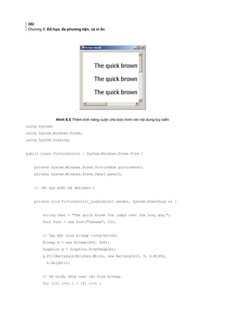302
Chương 8: Đồ họa, đa phương tiện, và in ấn
Hình 8.5 Thêm tính năng cuộn cho bức hình với nội dung tùy biến
using System;
using System.Windows.Forms;
using System.Drawing;
public class PictureScroll : System.Windows.Forms.Form {
private System.Windows.Forms.PictureBox pictureBox1;
private System.Windows.Forms.Panel panel1;
// (Bỏ qua phần mã designer.)
private void PictureScroll_Load(object sender, System.EventArgs e) {
string text = The quick brown fox jumps over the lazy dog.;
Font font = new Font(Tahoma, 20);
// Tạo một hình bitmap trong-bộ-nhớ.
Bitmap b = new Bitmap(600, 600);
Graphics g = Graphics.FromImage(b);
g.FillRectangle(Brushes.White, new Rectangle(0, 0, b.Width,
b.Height));
// Vẽ nhiều dòng text lên hình bitmap.
for (int i=0; i  10; i++) {
 