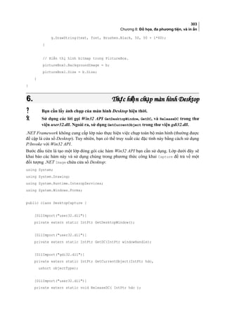 303
Chương 8: Đồ họa, đa phương tiện, và in ấn
g.DrawString(text, font, Brushes.Black, 50, 50 + i*60);
}
// Hiển thị hình bitmap trong PictureBox.
pictureBox1.BackgroundImage = b;
pictureBox1.Size = b.Size;
}
}
6.6. Th c hi n ch p màn hình Desktopự ệ ụTh c hi n ch p màn hình Desktopự ệ ụ
 Bạn cần lấy ảnh chụp của màn hình Desktop hiện thời.
 Sử dụng các lời gọi Win32 API GetDesktopWindow, GetDC, và ReleaseDC trong thư
viện user32.dll. Ngoài ra, sử dụng GetCurrentObject trong thư viện gdi32.dll.
.NET Framework không cung cấp lớp nào thực hiện việc chụp toàn bộ màn hình (thường được
đề cập là cửa sổ Desktop). Tuy nhiên, bạn có thể truy xuất các đặc tính này bằng cách sử dụng
P/Invoke với Win32 API.
Bước đầu tiên là tạo một lớp đóng gói các hàm Win32 API bạn cần sử dụng. Lớp dưới đây sẽ
khai báo các hàm này và sử dụng chúng trong phương thức công khai Capture để trả về một
đối tượng .NET Image chứa cửa sổ Desktop:
using System;
using System.Drawing;
using System.Runtime.InteropServices;
using System.Windows.Forms;
public class DesktopCapture {
[DllImport(user32.dll)]
private extern static IntPtr GetDesktopWindow();
[DllImport(user32.dll)]
private extern static IntPtr GetDC(IntPtr windowHandle);
[DllImport(gdi32.dll)]
private extern static IntPtr GetCurrentObject(IntPtr hdc,
ushort objectType);
[DllImport(user32.dll)]
private extern static void ReleaseDC( IntPtr hdc );
 
