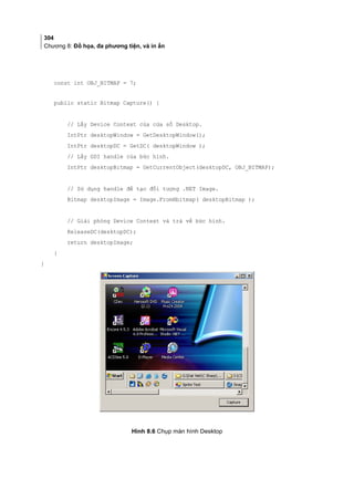304
Chương 8: Đồ họa, đa phương tiện, và in ấn
const int OBJ_BITMAP = 7;
public static Bitmap Capture() {
// Lấy Device Context của cửa sổ Desktop.
IntPtr desktopWindow = GetDesktopWindow();
IntPtr desktopDC = GetDC( desktopWindow );
// Lấy GDI handle của bức hình.
IntPtr desktopBitmap = GetCurrentObject(desktopDC, OBJ_BITMAP);
// Sử dụng handle để tạo đối tượng .NET Image.
Bitmap desktopImage = Image.FromHbitmap( desktopBitmap );
// Giải phóng Device Context và trả về bức hình.
ReleaseDC(desktopDC);
return desktopImage;
}
}
Hình 8.6 Chụp màn hình Desktop
 