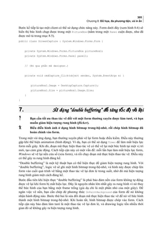 305
Chương 8: Đồ họa, đa phương tiện, và in ấn
Bước kế tiếp là tạo một client có thể sử dụng chức năng này. Form dưới đây (xem hình 8.6) sẽ
hiển thị bức hình chụp được trong một PictureBox (nằm trong một Panel cuộn được, như đã
được mô tả trong mục 8.5).
public class ScreenCapture : System.Windows.Forms.Form {
private System.Windows.Forms.PictureBox pictureBox1;
private System.Windows.Forms.Panel panel1;
// (Bỏ qua phần mã designer.)
private void cmdCapture_Click(object sender, System.EventArgs e) {
pictureBox1.Image = DesktopCapture.Capture();
pictureBox1.Size = pictureBox1.Image.Size;
}
}
7.7. S d ng “double buffering” đ tăng t c đ v l iử ụ ể ố ộ ẽ ạS d ng “double buffering” đ tăng t c đ v l iử ụ ể ố ộ ẽ ạ
 Bạn cần tối ưu thao tác vẽ đối với một form thường xuyên được làm tươi, và bạn
muốn giảm hiện tượng rung hình (flicker).
 Biểu diễn hình ảnh ở dạng hình bitmap trong-bộ-nhớ, rồi chép hình bitmap đã
hoàn chỉnh vào form.
Trong một vài ứng dụng, bạn thường xuyên phải vẽ lại form hoặc điều kiểm. Điều này thường
gặp khi thể hiện animation (hình động). Ví dụ, bạn có thể sử dụng Timer để làm mất hiệu lực
form mỗi giây. Khi đó, đoạn mã thực hiện thao tác vẽ có thể vẽ lại một bức hình tại một vị trí
mới, tạo cảm giác động. Cách tiếp cận này có một vấn đề: mỗi lần bạn làm mất hiệu lực form,
Windows sẽ vẽ lại nền cửa sổ (xóa form), và rồi chạy đoạn mã thực hiện thao tác vẽ. Điều này
có thể gây ra rung hình đáng kể.
“Double buffering” là một kỹ thuật bạn có thể hiện thực để giảm hiện tượng rung hình. Với
“double buffering”, logic vẽ sẽ ghi một hình bitmap trong-bộ-nhớ, và hình này được chép lên
form vào cuối quá trình vẽ bằng một thao tác vẽ lại đơn lẻ trong suốt, nhờ đó mà hiện tượng
rung hình giảm một cách đáng kể.
Bước đầu tiên khi hiện thực “double buffering” là phải bảo đảm nền của form không tự động
được vẽ lại khi form bị mất hiệu lực. Đây là nguyên nhân lớn nhất gây ra rung hình vì nó thay
thế bức hình của bạn bằng một frame trống (giả dụ chỉ là một phần nhỏ của một giây). Để
ngăn việc vẽ nền, bạn cần chép đè phương thức OnPaintBackground của form để nó không
nhận hành động nào. Bước thứ hai là sửa đổi đoạn mã thực hiện thao tác vẽ để nó vẽ bức hình
thành một hình bitmap trong-bộ-nhớ. Khi hoàn tất, hình bitmap được chép vào form. Cách
tiếp cận này bảo đảm làm tươi là một thao tác vẽ lại đơn lẻ, và drawing logic tốn nhiều thời
gian đó sẽ không gây ra hiện tượng rung hình.
 