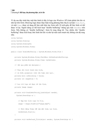 306
Chương 8: Đồ họa, đa phương tiện, và in ấn
Ví dụ sau đây trình bày một bức hình (ở đây là logo của Windows XP) luân phiên lớn lên và
nhỏ lại trên form. Drawing logic được thực hiện trong phương thức thụ lý sự kiện Form.Paint,
và một Timer được sử dụng để làm mất hiệu lực form mỗi 10 mili-giây để bức hình có thể
được vẽ lại. Người dùng có thể kích hoạt “double buffering” thông qua một CheckBox trên
form. Nếu không có “double buffering”, form bị rung đáng kể. Tuy nhiên, khi “double
buffering” được kích hoạt, bức hình lớn lên và nhỏ lại một cách mượt mà, không còn độ rung
nữa.
using System;
using System.Drawing;
using System.Drawing2D;
using System.Windows.Forms;
public class DoubleBuffering : System.Windows.Forms.Form {
private System.Windows.Forms.CheckBox chkUseDoubleBuffering;
private System.Windows.Forms.Timer tmrRefresh;
// (Bỏ qua phần mã designer.)
// Theo dõi kích thước bức hình,
// và kiểu animation (lớn lên hoặc nhỏ lại).
private bool isShrinking = false;
private int imageSize = 0;
// Lưu trữ logo sẽ được vẽ lên form.
private Image image;
private void DoubleBuffering_Load(object sender,
System.EventArgs e) {
// Nạp bức hình logo từ file.
image = Image.FromFile(image.bmp);
// Khởi động Timer để làm mất hiệu lực form.
tmrRefresh.Start();
}
private void tmrRefresh_Tick(object sender, System.EventArgs e) {
 