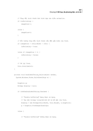 307
Chương 8: Đồ họa, đa phương tiện, và in ấn
// Thay đổi kích thước bức hình dựa vào kiểu animation.
if (isShrinking) {
imageSize--;
}else {
imageSize++;
}
// Đổi hướng thay đổi kích thước nếu đến gần biên của form.
if (imageSize  (this.Width - 150)) {
isShrinking = true;
}else if (imageSize  1) {
isShrinking = false;
}
// Vẽ lại form.
this.Invalidate();
}
private void DoubleBuffering_Paint(object sender,
System.Windows.Forms.PaintEventArgs e) {
Graphics g;
Bitmap drawing = null;
if (chkUseDoubleBuffering.Checked) {
// Double buffering đang được sử dụng.
// Tạo một bitmap trong-bộ-nhớ mô tả bề mặt của form.
drawing = new Bitmap(this.Width, this.Height, e.Graphics);
g = Graphics.FromImage(drawing);
}else {
// Double buffering không được sử dụng.
 