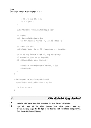 308
Chương 8: Đồ họa, đa phương tiện, và in ấn
// Vẽ trực tiếp lên form.
g = e.Graphics;
}
g.SmoothingMode = SmoothingMode.HighQuality;
// Vẽ nền.
g.FillRectangle(Brushes.Yellow,
new Rectangle(new Point(0, 0), this.ClientSize));
// Vẽ bức hình logo.
g.DrawImage(image, 50, 50, 50 + imageSize, 50 + imageSize);
// Nếu sử dụng double buffering, chép hình bitmap
// đã hoàn tất trong bộ nhớ vào form.
if (chkUseDoubleBuffering.Checked) {
e.Graphics.DrawImageUnscaled(drawing, 0, 0);
g.Dispose();
}
}
protected override void OnPaintBackground(
System.Windows.Forms.PaintEventArgs pevent) {
// Không làm gì cả.
}
}
8.8. Hi n th hình d ng thumbnailể ị ở ạHi n th hình d ng thumbnailể ị ở ạ
 Bạn cần hiển thị các bức hình trong một thư mục ở dạng thumbnail.
 Đọc bức hình từ file bằng phương thức tĩnh FromFile của lớp
System.Drawing.Image. Kế đó, bạn có thể thu lấy hình thumbnail bằng phương
thức Image.GetThumbnailImage.
 