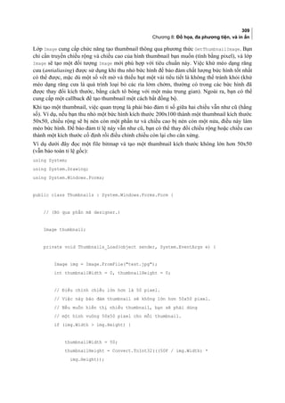 309
Chương 8: Đồ họa, đa phương tiện, và in ấn
Lớp Image cung cấp chức năng tạo thumbnail thông qua phương thức GetThumbnailImage. Bạn
chỉ cần truyền chiều rộng và chiều cao của hình thumbnail bạn muốn (tính bằng pixel), và lớp
Image sẽ tạo một đối tượng Image mới phù hợp với tiêu chuẩn này. Việc khử méo dạng răng
cưa (antialiasing) được sử dụng khi thu nhỏ bức hình để bảo đảm chất lượng bức hình tốt nhất
có thể được, mặc dù một số vết mờ và thiếu hụt một vài tiểu tiết là không thể tránh khỏi (khử
méo dạng răng cưa là quá trình loại bỏ các rìa lởm chởm, thường có trong các bức hình đã
được thay đổi kích thước, bằng cách tô bóng với một màu trung gian). Ngoài ra, bạn có thể
cung cấp một callback để tạo thumbnail một cách bất đồng bộ.
Khi tạo một thumbnail, việc quan trọng là phải bảo đảm tỉ số giữa hai chiều vẫn như cũ (hằng
số). Ví dụ, nếu bạn thu nhỏ một bức hình kích thước 200x100 thành một thumbnail kích thước
50x50, chiều rộng sẽ bị nén còn một phần tư và chiều cao bị nén còn một nửa, điều này làm
méo bức hình. Để bảo đảm tỉ lệ này vẫn như cũ, bạn có thể thay đổi chiều rộng hoặc chiều cao
thành một kích thước cố định rồi điều chỉnh chiều còn lại cho cân xứng.
Ví dụ dưới đây đọc một file bitmap và tạo một thumbnail kích thước không lớn hơn 50x50
(vẫn bảo toàn tỉ lệ gốc):
using System;
using System.Drawing;
using System.Windows.Forms;
public class Thumbnails : System.Windows.Forms.Form {
// (Bỏ qua phần mã designer.)
Image thumbnail;
private void Thumbnails_Load(object sender, System.EventArgs e) {
Image img = Image.FromFile(test.jpg);
int thumbnailWidth = 0, thumbnailHeight = 0;
// Điều chỉnh chiều lớn hơn là 50 pixel.
// Việc này bảo đảm thumbnail sẽ không lớn hơn 50x50 pixel.
// Nếu muốn hiển thị nhiều thumbnail, bạn sẽ phải dùng
// một hình vuông 50x50 pixel cho mỗi thumbnail.
if (img.Width  img.Height) {
thumbnailWidth = 50;
thumbnailHeight = Convert.ToInt32(((50F / img.Width) *
img.Height));
 